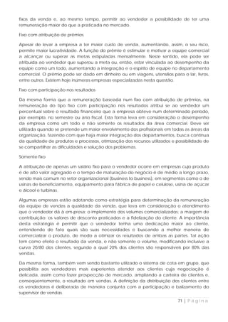 fixos da venda e, ao mesmo tempo, permitir ao vendedor a possibilidade de ter uma
remuneração maior do que a praticada no mercado.

Fixo com atribuição de prêmios

Apesar de levar a empresa a ter maior custo de venda, aumentando, assim, o seu risco,
permite maior lucratividade. A função do prêmio é estimular e motivar a equipe comercial
a alcançar ou superar as metas estipuladas mensalmente. Neste sentido, ela pode ser
atribuída ao vendedor que superou a meta ou, então, estar vinculada ao desempenho da
equipe como um todo, aumentando a integração e o espírito de equipe no departamento
comercial. O prêmio pode ser dado em dinheiro ou em viagens, utensílios para o lar, livros,
entre outros. Existem hoje inúmeras empresas especializadas nesta questão.

Fixo com participação nos resultados

Da mesma forma que a remuneração baseada num fixo com atribuição de prêmios, na
remuneração do tipo fixo com participação nos resultados atribui se ao vendedor um
percentual sobre o resultado financeiro que a empresa obteve num determinado período,
por exemplo, no semestre ou ano fiscal. Esta forma leva em consideração o desempenho
da empresa como um todo e não somente os resultados da área comercial. Deve ser
utilizada quando se pretende um maior envolvimento dos profissionais em todas as áreas da
organização, fazendo com que haja maior integração dos departamentos, busca contínua
da qualidade de produtos e processos, otimização dos recursos utilizados e possibilidade de
se compartilhar as dificuldades e solução dos problemas.

Somente fixo

A atribuição de apenas um salário fixo para o vendedor ocorre em empresas cujo produto
é de alto valor agregado e o tempo de maturação do negócio é de médio a longo prazo,
sendo mais comum no setor organizacional (business to business), em segmentos como o de
usinas de beneficiamento, equipamento para fábrica de papel e celulose, usina de açúcar
e álcool e turbinas.

Algumas empresas estão adotando como estratégia para determinação da remuneração
da equipe de vendas a qualidade da venda, que leva em consideração o atendimento
que o vendedor dá à em-presa; o implemento dos volumes comercializados; a margem de
contribuição; os valores de desconto praticados e a fidelização do cliente. A importância
desta estratégia é permitir que o vendedor tenha uma dedicação maior ao cliente,
entendendo de fato quais são suas necessidades e buscando a melhor maneira de
comercializar o produto, de modo a otimizar os resultados de ambas as partes. Tal ação
tem como efeito o resultado da venda, e não somente o volume, modificando inclusive a
curva 20/80 dos clientes, segundo a qual 20% dos clientes são responsáveis por 80% das
vendas.

Da mesma forma, também vem sendo bastante utilizado o sistema de cota em grupo, que
possibilita aos vendedores mais experientes atender aos clientes cuja negociação é
delicada, assim como fazer prospecção de mercado, ampliando a carteira de clientes e,
conseqüentemente, o resultado em vendas. A definição da distribuição dos clientes entre
os vendedores é deliberada de maneira conjunta com a participação e balizamento do
supervisor de vendas.
                                                                            71 | P á g i n a
 
