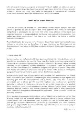 Estes critérios de remuneração para o vendedor também podem ser adotados para o
restante da equipe de vendas (suporte ou apoio), supervisores de venda, chefes e gerente,
lembrando apenas que, neste caso, a parcela variável ou a comissão de vendas deve
incidir sobre o resultado do equipe, sendo somada a uma parcela fixa.



                             MARKETING DE RELACIONAMENTO



Certa vez, em visita a um escritório da General Eletric, chamou minha atenção uma frase
afixada à parede da sala de espera: "Nós temos somente duas fontes de vantagem
competitiva: a capacidade de aprender mais sobre nossos clientes e mais rápido que
nossos concorrentes; e a capacidade de transformar esse conhecimento em ações, mais
rápido que nossos concorrentes". Essa frase é de Jack Welch, na época o principal
executivo da empresa.

A correta utilização dos recursos, com a finalidade de conhecer cada vez mais os clientes e
praticar o marketing em seu benefício, é o que chamamos de Gerenciamento do
Relacionamento com o Cliente (GRC) ou, em inglês, Customer Relationship Ma-nagement
(CRM).



DE UM A UM MILHÃO

Vamos imaginar um profissional autônomo que trabalhe sozinho e atenda diretamente a
seus clientes um alfaiate, por exemplo. Nesse caso, fica fácil imaginar que esse profissional
conhece profundamente cada um deles, seu tipo e tamanho de roupa, cores e modelos
preferidos, hábitos de compra (como a freqüência com que vem comprar e o tempo gasto
para decidir e provar os tecidos). Também é fácil perceber que não é preciso computador
nem mesmo um caderno de anotações para que o alfaiate tenha acesso às informações,
que podem estar na sua memória, pois o número de clientes é reduzido.

Se o profissional utilizar todo o conhecimento de que dispõe para atender cada vez melhor,
estará realizando o que chamamos de marketing de relacionamento, ou seja, a prática do
marketing por meio do relacionamento com o cliente. Uma coisa leva a outra: a
proximidade com o cliente permite obter informações e esse conhecimento possibilita
aumentar e melhorar o relacionamento, criando um círculo vicioso altamente positivo.
Ainda nesse caso, notamos que nosso amigo alfaiate não está fazendo o que chamamos
há pouco de CRM, ou melhor, não está propriamente "gerenciando" o relacionamento de
forma planejada, mas apenas fazendo tudo intuitivamente o que podemos chamar de
marketing artesanal.

Agora vamos imaginar uma grande rede de lojas de roupas com milhares de clientes. Não
se pode esperar que um vendedor atenda sempre ao mesmo grupo de pessoas e que
conheça cada uma profundamente, como acontecia no caso do alfaiate. Mas pode se
presumir que um sistema informatizado (atualizado a cada compra ou a cada contato e
com grande capacidade de armazenamento) seja suficiente para atender a qualquer
cliente da melhor forma possível.
                                                                             72 | P á g i n a
 