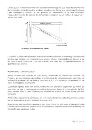 É claro que os vendedores dessa rede devem ser treinados para que o uso das informações
disponíveis lhes possibilite realizar um bom atendimento. Agora, sim, estamos praticando o
CRM, conseguindo manter um alto padrão de atendimento e de relacionamento,
independentemente do número de consumidores, seja um ou um milhão. O esquema 17
mostra essa idéia.




Quando a quantidade de clientes aumenta consideravelmente, o marketing convencional
perde a sua eficácia, e o relacionamento com os clientes fica prejudicado. Só com o uso
do CRM o relacionamento pode ser mantido em nível alto, independentemente da
quantidade de clientes.



INTERAGINDO E CUSTOMIZANDO

Vamos analisar essa questão de outra forma, recorrendo ao modelo do consultor Don
Peppers, um dos maiores especialistas em marketing de relacionamentos, que fala em
"customização de produtos e serviços" e na interação com os clientes, para conhecê los e
obter informações a seu respeito.

Customizar significa criar itens novos, destinados aos diferentes segmentos ou nichos do
mercado, ou seja, a cada grupo específico de pessoas. Interagir com o cliente significa
estar próximo dele e obter informações, criando um banco de dados cada vez mais
completo.

Analisando o esquema 18, vemos que ele tem no eixo horizontal o ato de customizar (sim ou
não) e no eixo vertical o ato de interagir (sim ou não).

As empresas que não fazem nenhuma das duas coisas, ou seja, não se aproximam dos
clientes e não criam itens diversificados, estão fazendo o que chamamos de marketing de
massa (1): tudo igual para todos.




                                                                           73 | P á g i n a
 
