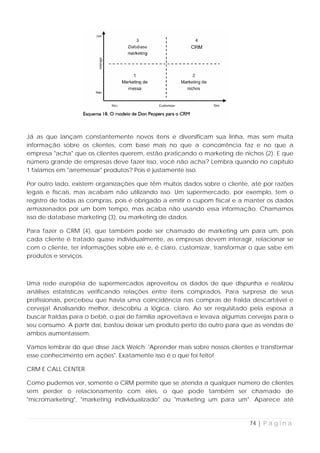 Já as que lançam constantemente novos itens e diversificam sua linha, mas sem muita
informação sobre os clientes, com base mais no que a concorrência faz e no que a
empresa "acha" que os clientes querem, estão praticando o marketing de nichos (2). E que
número grande de empresas deve fazer isso, você não acha? Lembra quando no capítulo
1 falamos em "arremessar" produtos? Pois é justamente isso.

Por outro lado, existem organizações que têm muitos dados sobre o cliente, até por razões
legais e fiscais, mas acabam não utilizando isso. Um supermercado, por exemplo, tem o
registro de todas as compras, pois é obrigado a emitir o cupom fiscal e a manter os dados
armazenados por um bom tempo, mas acaba não usando essa informação. Chamamos
isso de database marketing (3), ou marketing de dados.

Para fazer o CRM (4), que também pode ser chamado de marketing um para um, pois
cada cliente é tratado quase individualmente, as empresas devem interagir, relacionar se
com o cliente, ter informações sobre ele e, é claro, customizar, transformar o que sabe em
produtos e serviços.



Uma rede européia de supermercados aproveitou os dados de que dispunha e realizou
análises estatísticas verificando relações entre itens comprados. Para surpresa de seus
profissionais, percebeu que havia uma coincidência nas compras de fralda descartável e
cerveja! Analisando melhor, descobriu a lógica, claro. Ao ser requisitado pela esposa a
buscar fraldas para o bebê, o pai de família aproveitava e levava algumas cervejas para o
seu consumo. A partir daí, bastou deixar um produto perto do outro para que as vendas de
ambos aumentassem.

Vamos lembrar do que disse Jack Welch: 'Aprender mais sobre nossos clientes e transformar
esse conhecimento em ações". Exatamente isso é o que foi feito!

CRM E CALL CENTER

Como pudemos ver, somente o CRM permite que se atenda a qualquer número de clientes
sem perder o relacionamento com eles, o que pode também ser chamado de
"micromarketing", "marketing individualizado" ou "marketing um para um". Aparece até



                                                                           74 | P á g i n a
 