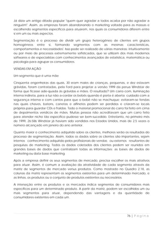 Já dizia um antigo ditado popular "quem quer agradar a todos acaba por não agradar a
ninguém". Assim, as empresas foram abandonando o marketing voltado para as massas e
escolhendo segmentos específicos para atuarem, nos quais os consumidores diferem entre
si em um ou mais aspectos.

Segmentação é o processo de dividir um grupo heterogêneo de clientes em grupos
homogêneos entre si, formando segmentos com as mesmas características,
comportamentos e necessidades'. Isso pode ser realizado de várias maneiras: intuitivamente
ou por meio de processos extremamente sofisticados, que se utilizam dos mais modernos
softwares e de especialistas com conhecimentos avançados de estatística, matemática ou
psicologia para agrupar os consumidores.

VENDAS EM AÇÃO

Um segmento que é uma mãe

Cinqüenta engenheiras das quais, 30 eram males de crianças, pequenas, e dez estavam
grávidas, foram contratadas, pela Ford para projetar a versão 1999 da perua Windstar de
forma que ficasse ade-quada às grávidas e mães. O resultado? Um carro com, iluminação
interna indireta, para a luz não a-cordar os bebês quando é porta é aberta; cuidado com a
segurança interna e com cantos para que o bebê não se machuque; evitaram-se fendas
nas quais chaves, batons, canetas e alfinetes podem ser perdidos e criaram-se locais
próprios para guardar CDs e fraldas. Todo o material promocional do carro foi feito em cima
de depoimentos verídicos de mães. Muitas pessoa não acreditavam que um carro feito
para atender nicho tão específico pudesse ser bem-sucedido. Entretanto, no primeiro mês
de 1999, 26.586 Windstar já haviam sido vendidos nos Estados Unidos, mais de 2,5 vezes o
número alcançado em janeiro do ano anterior.

Quanto maior o conhecimento adquirido sobre os clientes, melhores serão os resultados do
processo de segmentação. Assim, todos os dados sobre os clientes são importantes, sejam
internos conhecimento adquirido pelos profissionais de vendas ou externos resultantes de
pesquisas de marketing. Todos os dados coletados dos clientes podem ser reunidos em
grandes bases de dados que centralizam todas as informações: as bases de dados de
marketing ou data base marketing.

Após a empresa definir os seus segmentos de mercado, precisa escolher os mais atrativos
para atuar. Assim, é comum a avaliação da atratividade de cada segmento através da
matriz de segmentos de mercado versus produtos. Como mostrado no Quadro 2.18, as
colunas da matriz representam os segmentos existentes para um determinado mercado, e
as linhas, os produtos ou o conjunto de produtos existentes ou necessários.

A interseção entre os produtos e os mercados indica segmentos de consumidores mais
específicos para um determinado produto. A partir da matriz, podem ser escolhidos um ou
mais segmentos para atuar, dependendo das vantagens e da quantidade de
consumidores existentes em cada um.




                                                                            76 | P á g i n a
 
