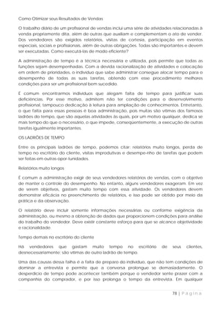 Como Otimizar seus Resultados de Vendas

O trabalho diário de um profissional de vendas inclui uma série de atividades relacionadas à
venda propriamente dita, além de outras que auxiliam e complementam o ato de vender.
Dos vendedores são exigidos relatórios, visitas de cortesia, participação em eventos
especiais, sociais e profissionais, além de outras obrigações. Todas são importantes e devem
ser executadas. Como executá-las de modo eficiente?

A administração de tempo é a técnica necessária e utilizada, pois permite que todas as
funções sejam desempenhadas. Com a devida racionalização de atividades e colocação
em ordem de prioridades, o indivíduo que sabe administrar consegue alocar tempo para o
desempenho de todas as suas tarefas, obtendo com esse procedimento melhores
condições para ser um profissional bem sucedido.

É comum encontrarmos indivíduos que alegam falta de tempo para justificar suas
deficiências. Por esse motivo, admitem não ter condições para o desenvolvimento
profissional, tampouco dedicação à leitura para ampliação de conhecimentos. Entretanto,
o que falta para essas pessoas é boa administração, pois muitas são vítimas dos famosos
ladrões do tempo, que são aquelas atividades às quais, por um motivo qualquer, dedica se
mais tempo do que o necessário, o que impede, conseqüentemente, a execução de outras
tarefas igualmente importantes.

OS LADRÕES DE TEMPO

Entre os principais ladrões de tempo, podemos citar: relatórios muito longos, perda de
tempo no escritório do cliente, visitas improdutivas e desempe-nho de tarefas que podem
ser feitas em outras opor-tunidades.

Relatórios muito longos

É comum a administração exigir de seus vendedores relatórios de vendas, com o objetivo
de manter o controle do desempenho. No entanto, alguns vendedores exageram. Em vez
de serem objetivos, gastam muito tempo com essa atividade. Os vendedores devem
demonstrar eficácia no preenchimento de relatórios, e isso pode ser obtido por meio da
prática e da observação.

O relatório deve incluir somente informações necessárias ou conforme exigência da
administração, ou mesmo a obtenção de dados que proporcionem condições para análise
do trabalho do vendedor. Deve existir constante esforço para que se alcance objetividade
e racionalidade.

Tempo demais no escritório do cliente

Há vendedores que gastam muito tempo no escritório                     de    seus   clientes,
desnecessariamente; são vítimas de outro ladrão de tempo.

Uma das causas dessa falha é a falta de preparo do indivíduo, que não tem condições de
dominar a entrevista e permite que a conversa prolongue se demasiadamente. O
desperdício de tempo pode acontecer também porque o vendedor sente prazer com a
companhia do comprador, e por isso prolonga o tempo da entrevista. Em qualquer


                                                                            78 | P á g i n a
 