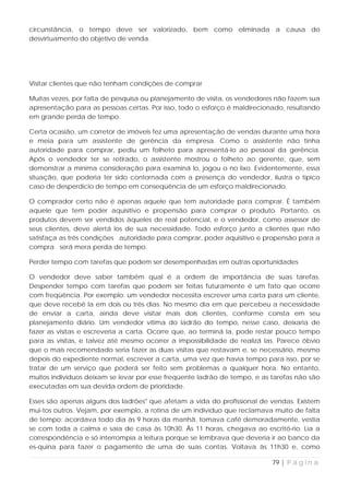 circunstância, o tempo deve ser valorizado, bem como eliminada a causa do
desvirtuamento do objetivo de venda.




Visitar clientes que não tenham condições de comprar

Muitas vezes, por falta de pesquisa ou planejamento de visita, os vendedores não fazem sua
apresentação para as pessoas certas. Por isso, todo o esforço é maldirecionado, resultando
em grande perda de tempo.

Certa ocasião, um corretor de imóveis fez uma apresentação de vendas durante uma hora
e meia para um assistente de gerência da empresa. Como o assistente não tinha
autoridade para comprar, pediu um folheto para apresentá-lo ao pessoal da gerência.
Após o vendedor ter se retirado, o assistente mostrou o folheto ao gerente, que, sem
demonstrar a mínima consideração para examiná lo, jogou o no lixo. Evidentemente, essa
situação, que poderia ter sido contornada com a presença do vendedor, ilustra o típico
caso de desperdício de tempo em conseqüência de um esforço maldirecionado.

O comprador certo não é apenas aquele que tem autoridade para comprar. É também
aquele que tem poder aquisitivo e propensão para comprar o produto. Portanto, os
produtos devem ser vendidos àqueles de real potencial, e o vendedor, como assessor de
seus clientes, deve alertá los de sua necessidade. Todo esforço junto a clientes que não
satisfaça as três condições autoridade para comprar, poder aquisitivo e propensão para a
compra será mera perda de tempo.

Perder tempo com tarefas que podem ser desempenhadas em outras oportunidades

O vendedor deve saber também qual é a ordem de importância de suas tarefas.
Despender tempo com tarefas que podem ser feitas futuramente é um fato que ocorre
com freqüência. Por exemplo: um vendedor necessita escrever uma carta para um cliente,
que deve recebê la em dois ou três dias. No mesmo dia em que percebeu a necessidade
de enviar a carta, ainda deve visitar mais dois clientes, conforme consta em seu
planejamento diário. Um vendedor vítima do ladrão do tempo, nesse caso, deixaria de
fazer as visitas e escreveria a carta. Ocorre que, ao terminá la, pode restar pouco tempo
para as visitas, e talvez até mesmo ocorrer a impossibilidade de realizá las. Parece óbvio
que o mais recomendado seria fazer as duas visitas que restavam e, se necessário, mesmo
depois do expediente normal, escrever a carta, uma vez que havia tempo para isso, por se
tratar de um serviço que poderá ser feito sem problemas a qualquer hora. No entanto,
muitos indivíduos deixam se levar por esse freqüente ladrão de tempo, e as tarefas não são
executadas em sua devida ordem de prioridade.

Esses são apenas alguns dos Iadrões" que afetam a vida do profissional de vendas. Existem
mui-tos outros. Vejam, por exemplo, a rotina de um indivíduo que reclamava muito de falta
de tempo: acordava todo dia às 9 horas da manhã, tomava café demoradamente, vestia
se com toda a calma e saía de casa às 10h30. Às 11 horas, chegava ao escritó-rio. Lia a
correspondência e só interrompia a leitura porque se lembrava que deveria ir ao banco da
es-quina para fazer o pagamento de uma de suas contas. Voltava às 11h30 e, como

                                                                           79 | P á g i n a
 