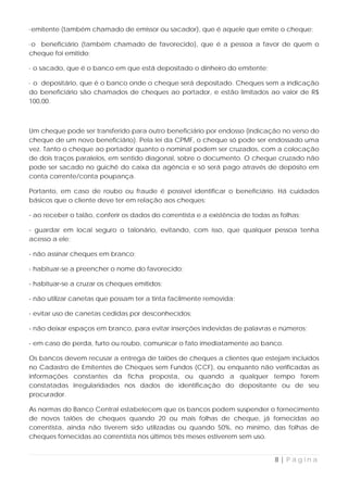 ·emitente (também chamado de emissor ou sacador), que é aquele que emite o cheque;

·o beneficiário (também chamado de favorecido), que é a pessoa a favor de quem o
cheque foi emitido;

· o sacado, que é o banco em que está depositado o dinheiro do emitente;

· o depositário, que é o banco onde o cheque será depositado. Cheques sem a indicação
do beneficiário são chamados de cheques ao portador, e estão limitados ao valor de R$
100,00.



Um cheque pode ser transferido para outro beneficiário por endosso (indicação no verso do
cheque de um novo beneficiário). Pela lei da CPMF, o cheque só pode ser endossado uma
vez. Tanto o cheque ao portador quanto o nominal podem ser cruzados, com a colocação
de dois traços paralelos, em sentido diagonal, sobre o documento. O cheque cruzado não
pode ser sacado no guichê do caixa da agência e só será pago através de depósito em
conta corrente/conta poupança.

Portanto, em caso de roubo ou fraude é possível identificar o beneficiário. Há cuidados
básicos que o cliente deve ter em relação aos cheques:

- ao receber o talão, conferir os dados do correntista e a existência de todas as folhas;

- guardar em local seguro o talonário, evitando, com isso, que qualquer pessoa tenha
acesso a ele;

- não assinar cheques em branco;

- habituar-se a preencher o nome do favorecido;

- habituar-se a cruzar os cheques emitidos;

- não utilizar canetas que possam ter a tinta facilmente removida;

- evitar uso de canetas cedidas por desconhecidos;

- não deixar espaços em branco, para evitar inserções indevidas de palavras e números;

- em caso de perda, furto ou roubo, comunicar o fato imediatamente ao banco.

Os bancos devem recusar a entrega de talões de cheques a clientes que estejam incluídos
no Cadastro de Emitentes de Cheques sem Fundos (CCF), ou enquanto não verificadas as
informações constantes da ficha proposta, ou quando a qualquer tempo forem
constatadas irregularidades nos dados de identificação do depositante ou de seu
procurador.

As normas do Banco Central estabelecem que os bancos podem suspender o fornecimento
de novos talões de cheques quando 20 ou mais folhas de cheque, já fornecidas ao
correntista, ainda não tiverem sido utilizadas ou quando 50%, no mínimo, das folhas de
cheques fornecidas ao correntista nos últimos três meses estiverem sem uso.


                                                                                8|Página
 