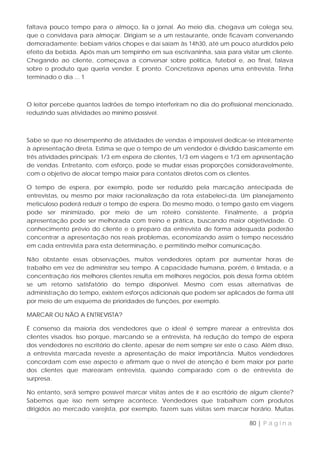 faltava pouco tempo para o almoço, lia o jornal. Ao meio dia, chegava um colega seu,
que o convidava para almoçar. Dirigiam se a um restaurante, onde ficavam conversando
demoradamente; bebiam vários chopes e daí saíam às 14h30, até um pouco aturdidos pelo
efeito da bebida. Após mais um tempinho em sua escrivaninha, saía para visitar um cliente.
Chegando ao cliente, começava a conversar sobre política, futebol e, ao final, falava
sobre o produto que queria vender. E pronto. Concretizava apenas uma entrevista. Tinha
terminado o dia ... 1



O leitor percebe quantos ladrões de tempo interferiram no dia do profissional mencionado,
reduzindo suas atividades ao mínimo possível.



Sabe se que no desempenho de atividades de vendas é impossível dedicar-se inteiramente
à apresentação direta. Estima se que o tempo de um vendedor é dividido basicamente em
três atividades principais: 1/3 em espera de clientes, 1/3 em viagens e 1/3 em apresentação
de vendas. Entretanto, com esforço, pode se mudar essas proporções consideravelmente,
com o objetivo de alocar tempo maior para contatos diretos com os clientes.

O tempo de espera, por exemplo, pode ser reduzido pela marcação antecipada de
entrevistas, ou mesmo por maior racionalização da rota estabeleci-da. Um planejamento
meticuloso poderá reduzir o tempo de espera. Do mesmo modo, o tempo gasto em viagens
pode ser minimizado, por meio de um roteiro consistente. Finalmente, a própria
apresentação pode ser melhorada com treino e prática, buscando maior objetividade. O
conhecimento prévio do cliente e o preparo da entrevista de forma adequada poderão
concentrar a apresentação nos reais problemas, economizando assim o tempo necessário
em cada entrevista para esta determinação, e permitindo melhor comunicação.

Não obstante essas observações, muitos vendedores optam por aumentar horas de
trabalho em vez de administrar seu tempo. A capacidade humana, porém, é limitada, e a
concentração rios melhores clientes resulta em melhores negócios, pois dessa forma obtém
se um retorno satisfatório do tempo disponível. Mesmo com essas alternativas de
administração do tempo, existem esforços adicionais que podem ser aplicados de forma útil
por meio de um esquema de prioridades de funções, por exemplo.

MARCAR OU NÃO A ENTREVISTA?

É consenso da maioria dos vendedores que o ideal é sempre marear a entrevista dos
clientes visados. Isso porque, marcando se a entrevista, há redução do tempo de espera
dos vendedores no escritório do cliente, apesar de nem sempre ser este o caso. Além disso,
a entrevista marcada reveste a apresentação de maior importância. Muitos vendedores
concordam com esse aspecto e afirmam que o nível de atenção é bem maior por parte
dos clientes que marearam entrevista, quando comparado com o de entrevista de
surpresa.

No entanto, será sempre possível marcar visitas antes de ir ao escritório de algum cliente?
Sabemos que isso nem sempre acontece. Vendedores que trabalham com produtos
dirigidos ao mercado varejista, por exemplo, fazem suas visitas sem marcar horário. Muitas

                                                                            80 | P á g i n a
 