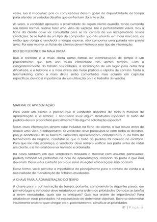 vezes, isso é impossível, pois os compradores devem gozar de disponibilidade de tempo
para atender os variados desafios que en-frentam durante o dia.

Às vezes, o vendedor aproveita a proximidade de algum cliente quando, tendo cumprido
seu roteiro normal, resolve fazer uma visita de surpresa. Isso é perfeitamente viável, mas a
ficha do cliente deve ser consultada para se ter certeza de sua receptividade nessas
condições. Se se tratar de um tipo de comprador que não atende sem hora marcada, ou
então que obriga o vendedor a longas esperas, não compensa uma parada sem prévio
aviso. Por esse motivo, as fichas de clientes devem fornecer esse tipo de informação.

USO DO TELEFONE E DA MALA DIRETA

Usar o telefone e a mala direta como formas de administração de tempo é um
procedimento que tem sido muito comentado nos últimos tempos. Com o
congestionamento do trânsito nas cidades, a locomoção de um lugar para outro fica
dificultada, e o telefone e a mala direta são meios práticos e rápidos de contato. Tanto o
telemarketing como a mala direta serão comentados mais adiante em capítulos
específicos, devido à importância de sua utilização para o trabalho de vendas.




MATERIAL DE APRESENTAÇÃO

Para visitar um cliente é preciso que o vendedor disponha de todo o material de
apresentação e se lembre: E necessário levar algum mostruário especial? O talão de
pedidos deve ir preenchido parcialmente? Há alguma solicitação especial?

Todas essas informações devem estar incluídas na ficha do cliente, e sua leitura antes de
realizar uma visita é indispensável. O vendedor deve preocupar-se com todos os detalhes,
pois já aconteceu de se fazerem excelentes apresentações, convincentes, e, na hora de
fechamento do negócio, constatar se que o talão de pedidos foi deixado no escritório.
Para que isso não aconteça, o vendedor deve sempre verificar sua pasta antes de visitar
um cliente, e o material deve ser revisado e ordenado.

Há casos também em que vendedores misturam o material com assuntos particulares;
podem também ter problemas na hora de apresentação, retirando da pasta o que não
deveriam. Deve se ter cuidado para que essas situações embaraçosas não ocorram.

Dessa forma, você percebe a importância do planejamento para o contato de venda e a
necessidade de manutenção de fichários atualizados.

A CHAVE PARA A ADMINISTRAÇÃO DO TEMPO

A chave para a administração do tempo, portanto, compreende os seguintes passos: em
primeiro lugar o vendedor deve estabelecer uma ordem de prioridades. De todas as tarefas
a serem executadas, quais são as principais? Qual sua ordem de importância? Para
estabelecer essas prioridades, há necessidade de determinar objetivos. Deve se determinar
inicialmente onde se quer chegar para, posteriormente, classificar as prioridades.
                                                                            81 | P á g i n a
 