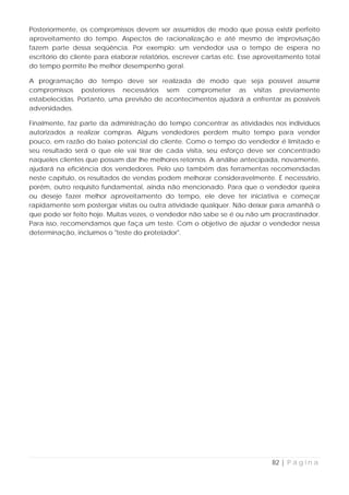 Posteriormente, os compromissos devem ser assumidos de modo que possa existir perfeito
aproveitamento do tempo. Aspectos de racionalização e até mesmo de improvisação
fazem parte dessa seqüência. Por exemplo: um vendedor usa o tempo de espera no
escritório do cliente para elaborar relatórios, escrever cartas etc. Esse aproveitamento total
do tempo permite lhe melhor desempenho geral.

A programação do tempo deve ser realizada de modo que seja possível assumir
compromissos posteriores necessários sem comprometer as visitas previamente
estabelecidas. Portanto, uma previsão de acontecimentos ajudará a enfrentar as possíveis
adversidades.

Finalmente, faz parte da administração do tempo concentrar as atividades nos indivíduos
autorizados a realizar compras. Alguns vendedores perdem muito tempo para vender
pouco, em razão do baixo potencial do cliente. Como o tempo do vendedor é limitado e
seu resultado será o que ele vai tirar de cada visita, seu esforço deve ser concentrado
naqueles clientes que possam dar lhe melhores retornos. A análise antecipada, novamente,
ajudará na eficiência dos vendedores. Pelo uso também das ferramentas recomendadas
neste capítulo, os resultados de vendas podem melhorar consideravelmente. É necessário,
porém, outro requisito fundamental, ainda não mencionado. Para que o vendedor queira
ou deseje fazer melhor aproveitamento do tempo, ele deve ter iniciativa e começar
rapidamente sem postergar visitas ou outra atividade qualquer. Não deixar para amanhã o
que pode ser feito hoje. Muitas vezes, o vendedor não sabe se é ou não um procrastinador.
Para isso, recomendamos que faça um teste. Com o objetivo de ajudar o vendedor nessa
determinação, incluímos o "teste do protelador".




                                                                              82 | P á g i n a
 