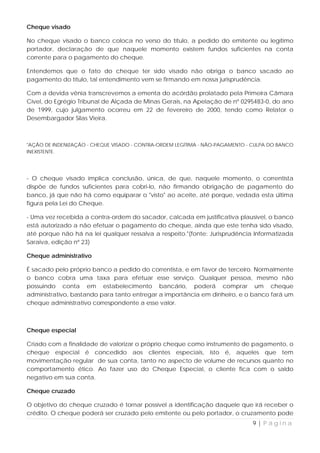 Cheque visado

No cheque visado o banco coloca no verso do título, a pedido do emitente ou legítimo
portador, declaração de que naquele momento existem fundos suficientes na conta
corrente para o pagamento do cheque.

Entendemos que o fato do cheque ter sido visado não obriga o banco sacado ao
pagamento do título, tal entendimento vem se firmando em nossa jurisprudência.

Com a devida vênia transcrevemos a ementa do acórdão prolatado pela Primeira Câmara
Cível, do Egrégio Tribunal de Alçada de Minas Gerais, na Apelação de nº 0295483-0, do ano
de 1999, cujo julgamento ocorreu em 22 de fevereiro de 2000, tendo como Relator o
Desembargador Silas Vieira.



"AÇÃO DE INDENIZAÇÃO - CHEQUE VISADO - CONTRA-ORDEM LEGÍTIMA - NÃO-PAGAMENTO - CULPA DO BANCO
INEXISTENTE.




- O cheque visado implica conclusão, única, de que, naquele momento, o correntista
dispõe de fundos suficientes para cobri-lo, não firmando obrigação de pagamento do
banco, já que não há como equiparar o "visto" ao aceite, até porque, vedada esta última
figura pela Lei do Cheque.

- Uma vez recebida a contra-ordem do sacador, calcada em justificativa plausível, o banco
está autorizado a não efetuar o pagamento do cheque, ainda que este tenha sido visado,
até porque não há na lei qualquer ressalva a respeito."(fonte: Jurisprudência Informatizada
Saraiva, edição nº 23)

Cheque administrativo

É sacado pelo próprio banco a pedido do correntista, e em favor de terceiro. Normalmente
o banco cobra uma taxa para efetuar esse serviço. Qualquer pessoa, mesmo não
possuindo conta em estabelecimento bancário, poderá comprar um cheque
administrativo, bastando para tanto entregar a importância em dinheiro, e o banco fará um
cheque administrativo correspondente a esse valor.



Cheque especial

Criado com a finalidade de valorizar o próprio cheque como instrumento de pagamento, o
cheque especial é concedido aos clientes especiais, isto é, aqueles que tem
movimentação regular de sua conta, tanto no aspecto de volume de recursos quanto no
comportamento ético. Ao fazer uso do Cheque Especial, o cliente fica com o saldo
negativo em sua conta.

Cheque cruzado

O objetivo do cheque cruzado é tornar possível a identificação daquele que irá receber o
crédito. O cheque poderá ser cruzado pelo emitente ou pelo portador, o cruzamento pode
                                                                              9|Página
 