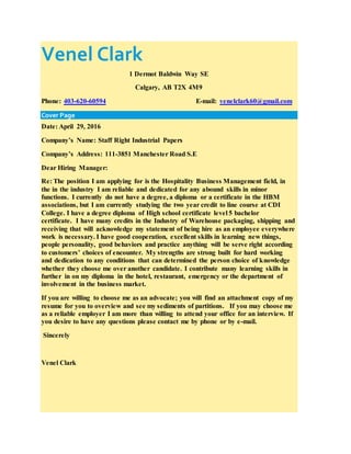 Venel Clark
1 Dermot Baldwin Way SE
Calgary, AB T2X 4M9
Phone: 403-620-60594 E-mail: venelclark60@gmail.com
Cover Page
Date: April 29, 2016
Company’s Name: Staff Right Industrial Papers
Company’s Address: 111-3851 Manchester Road S.E
Dear Hiring Manager:
Re: The position I am applying for is the Hospitality Business Management field, in
the in the industry I am reliable and dedicated for any abound skills in minor
functions. I currently do not have a degree, a diploma or a certificate in the HBM
associations, but I am currently studying the two year credit to line course at CDI
College. I have a degree diploma of High school certificate level 5 bachelor
certificate. I have many credits in the Industry of Warehouse packaging, shipping and
receiving that will acknowledge my statement of being hire as an employee everywhere
work is necessary. I have good cooperation, excellent skills in learning new things,
people personality, good behaviors and practice anything will be serve right according
to customers’ choices of encounter. My strengths are strong built for hard working
and dedication to any conditions that can determined the person choice of knowledge
whether they choose me over another candidate. I contribute many learning skills in
further in on my diploma in the hotel, restaurant, emergency or the department of
involvement in the business market.
If you are willing to choose me as an advocate; you will find an attachment copy of my
resume for you to overview and see my sediments of partitions. If you may choose me
as a reliable employer I am more than willing to attend your office for an interview. If
you desire to have any questions please contact me by phone or by e-mail.
Sincerely
Venel Clark
 