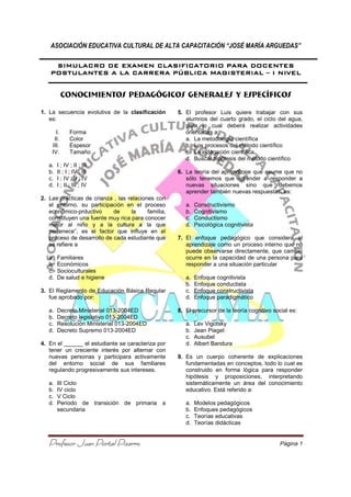 ASOCIACIÓN EDUCATIVA CULTURAL DE ALTA CAPACITACIÓN “JOSÉ MARÍA A
Profesor Juan Portal PizarroProfesor Juan Portal PizarroProfesor Juan Portal PizarroProfesor Juan Portal Pizarro
SIMULACRO DE EXAMENSIMULACRO DE EXAMENSIMULACRO DE EXAMENSIMULACRO DE EXAMEN
POSTULANTESPOSTULANTESPOSTULANTESPOSTULANTES AAAA LA CARRERA PÚBLICA MAGISTERIALLA CARRERA PÚBLICA MAGISTERIALLA CARRERA PÚBLICA MAGISTERIALLA CARRERA PÚBLICA MAGISTERIAL
CONOCIMIENTOS PEDAGÓGICOS GENERALES Y ESPECÍFICOS
1. La secuencia evolutiva de la
es:
I. Forma
II. Color
III. Espesor
IV. Tamaño
a. I ; IV ; II ; III
b. II ; I ; IV ; III
c. I ; IV ; II ; IV
d. I ; II ; III ; IV
2. Las prácticas de crianza , las relaciones con
el entorno, su participación en el proceso
económico-prductivo de la familia,
constituyen una fuente muy rica para conocer
mejor al niño y a la cultura a la qu
pertenece”, es el factor que influye en el
proceso de desarrollo de cada estudiante que
se refiere a
a. Familiares
b. Económicos
c. Socioculturales
d. De salud e higiene
3. El Reglamento de Educación Básica Regular
fue aprobado por:
a. Decreto Ministerial 013-2004ED
b. Decreto legislativo 013-2004ED
c. Resolución Ministerial 013
d. Decreto Supremo 013-2004ED
4. En el ______ el estudiante se caracteriza por
tener un creciente interés por alternar con
nuevas personas y participara activamente
del entorno social de sus familia
regulando progresivamente sus intereses.
a. III Ciclo
b. IV ciclo
c. V Ciclo
d. Periodo de transición de primaria a
secundaria
ASOCIACIÓN EDUCATIVA CULTURAL DE ALTA CAPACITACIÓN “JOSÉ MARÍA A
Profesor Juan Portal PizarroProfesor Juan Portal PizarroProfesor Juan Portal PizarroProfesor Juan Portal Pizarro
SIMULACRO DE EXAMENSIMULACRO DE EXAMENSIMULACRO DE EXAMENSIMULACRO DE EXAMEN CLASIFICATORIOCLASIFICATORIOCLASIFICATORIOCLASIFICATORIO PARA DOCENTESPARA DOCENTESPARA DOCENTESPARA DOCENTES
LA CARRERA PÚBLICA MAGISTERIALLA CARRERA PÚBLICA MAGISTERIALLA CARRERA PÚBLICA MAGISTERIALLA CARRERA PÚBLICA MAGISTERIAL
CONOCIMIENTOS PEDAGÓGICOS GENERALES Y ESPECÍFICOS
La secuencia evolutiva de la clasificación
Las prácticas de crianza , las relaciones con
el entorno, su participación en el proceso
prductivo de la familia,
constituyen una fuente muy rica para conocer
mejor al niño y a la cultura a la que
que influye en el
proceso de desarrollo de cada estudiante que
El Reglamento de Educación Básica Regular
2004ED
2004ED
Resolución Ministerial 013-2004ED
2004ED
En el ______ el estudiante se caracteriza por
tener un creciente interés por alternar con
nuevas personas y participara activamente
del entorno social de sus familiares
regulando progresivamente sus intereses.
Periodo de transición de primaria a
5. El profesor Luis quiere trabajar con sus
alumnos del cuarto grado, el ciclo del agua,
para lo cual deberá realizar actividades
orientadas a:
a. La metodología científica
b. Los procesos del método científico
c. La indagación científica
d. Buscar hipótesis del método científico
6. La teoría del aprendizaje que asume que
sólo tenemos que aprender a responder a
nuevas situaciones sino que debemos
aprender también nuevas respuestas
a. Constructivismo
b. Cognitivismo
c. Conductismo
d. Psicológica cognitivista
7. El enfoque pedagógico que considera al
aprendizaje como un proceso interno que no
puede observarse directamente, que
ocurre en la capacidad de un
responder a una situación particular
a. Enfoque cognitivista
b. Enfoque conductista
c. Enfoque constructivista
d. Enfoque paradigmático
8. El precursor de la teoría cognitivo social es:
a. Lev Vigotsky
b. Jean Piaget
c. Ausubel
d. Albert Bandura
9. Es un cuerpo coherente de explicaciones
fundamentadas en conceptos, todo lo c
construido en forma lógica para responder
hipótesis y proposiciones, interpretando
sistemáticamente un área del conocimiento
educativo. Está referido a:
a. Modelos pedagógicos
b. Enfoques pedagógicos
c. Teorías educativas
d. Teorías didácticas
ASOCIACIÓN EDUCATIVA CULTURAL DE ALTA CAPACITACIÓN “JOSÉ MARÍA ARGUEDAS”
Página 1
PARA DOCENTESPARA DOCENTESPARA DOCENTESPARA DOCENTES
LA CARRERA PÚBLICA MAGISTERIALLA CARRERA PÚBLICA MAGISTERIALLA CARRERA PÚBLICA MAGISTERIALLA CARRERA PÚBLICA MAGISTERIAL –––– IIII NIVELNIVELNIVELNIVEL
CONOCIMIENTOS PEDAGÓGICOS GENERALES Y ESPECÍFICOS
El profesor Luis quiere trabajar con sus
alumnos del cuarto grado, el ciclo del agua,
para lo cual deberá realizar actividades
La metodología científica
Los procesos del método científico
La indagación científica
Buscar hipótesis del método científico
La teoría del aprendizaje que asume que no
sólo tenemos que aprender a responder a
nuevas situaciones sino que debemos
nder también nuevas respuestas, es:
Psicológica cognitivista
El enfoque pedagógico que considera al
un proceso interno que no
se directamente, que cambio
ocurre en la capacidad de una persona para
responder a una situación particular
Enfoque constructivista
Enfoque paradigmático
El precursor de la teoría cognitivo social es:
s un cuerpo coherente de explicaciones
fundamentadas en conceptos, todo lo cual es
construido en forma lógica para responder
hipótesis y proposiciones, interpretando
sistemáticamente un área del conocimiento
educativo. Está referido a:
Modelos pedagógicos
pedagógicos
 