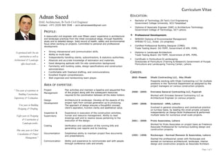 Page 1 of 3
Curriculum Vitae
Adnan Saeed
DAE Architecture, B-Tech Civil Engineer
Contact: +971 (0)50 969 3548 -- arch.adnansaeed@gmail.com
PROFILE:
A resourceful civil engineer with over fifteen years’ experience in architectural
and landscape practices from the initial conceptual stage, through feasibility
study and to detailed design. Solid record of health, safety and environmental
focus when working on projects. Committed to personal and professional
development.
 Strong interpersonal and communication skills.
 Ability to multi-task.
 Independently handling clients, subcontractors, & statutory authorities.
 Absolute and accurate knowledge of estimation and materials.
 Good designing aptitude with On-site construction background.
 Familiarity with building codes, design specifications and construction
administration.
 Comfortable with freehand drafting, and communications.
 Excellent English comprehension.
 Well organized and hardworking team player.
AREA OF EXPERTISE:
Project
Management
Plan activities and maintain a baseline and sequential flow
of the project along with the subsequent resources
required & the coordination between all the stake holders.
Design
Development
Architectural & Landscape: Develop all the aspects of the
project right from concept generation up to producing.
The approach of design ensures a thoughtful concept,
client’s aspiration, function clarity and aesthetical value.
Inspection &
Supervisory
Experience in execution of the construction activities,
human and resource management. Ability to read
drawings well and to resolve issues pertaining to the
execution of the design.
Costing Verification and calculation of the running bills and
generating cost reports and its tracking.
Documentation Established ability to maintain project flow documents
and presentations.
Communication Ability and experience to communicate well with people
through conference calls and emails.
Experienced with On-site
construction as well as
Architectural & Landscape
office-based work…
“ Two years of experience in
Building Construction,
Supervisory & Estimation.
Five years in Building
Designing & Drafting.
Eight years in Designing
& Construction of
Landscape works.
Plus nine years in Client
Consultation & Project
Management.”
EDUCATION:
 Bachelor of Technology (B-Tech) Civil Engineering
Government College University, GCU Faisalabad.
 Diploma of Associate Engineer (DAE) in Architecture Technology
Government College of Technology, GCT Lahore.
 Professional Development:
 NEBOSH Diploma of Environmental Management
SHEilds FZ-LLC, Dubai. (In progress)
 Certified Professional Building Designer (CPBD)
Trade Testing Board. DG-TEMT, Government of KPK. PIMS.
 Diploma in Landscape Architecture
Trade Testing Board. DG-TEMT, Government of KPK. PIMS.
 Certificate in Horticulture & Landscaping
Directorate of Floriculture (Training & Research) Government of Punjab
Floriculture and Landscaping Training Center, Lahore.
CAREER:
2010-Present: Dhabi Contracting LLC, Abu Dhabi
Presently working with Dhabi Contracting LLC for multiple
positions in the Technical Department as assigned by the
project managers on various construction projects.
2008 - 2009: Emirates General Contracting LLC, Fujairah
Worked with Emirates General Contracting LLC as
Architectural Engineer on various projects.
1999 - 2008: Greenland - AMA, Lahore
Involved in general consultancy and contractual practice
on turnkey basis, by leading the small private company
independently as Design Build Professional & performed
multiple tasks for numerous small scale projects.
2001 - 2008: Proto Associates, Lahore
Worked for Proto Associates on project basis as Freelance
Associate Professional for numerous building design and
construction projects.
1995 - 1998: Rockscape - Sarmad Mansoor & Associates, Lahore
Started the professional career with Rockscape and
worked on numerous architectural, landscape, interior
design and construction projects as Associate Architect.
 