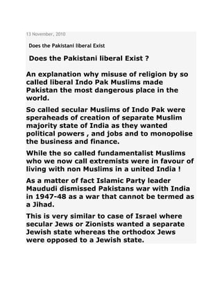 13 November, 2010
Does the Pakistani liberal Exist
Does the Pakistani liberal Exist ?
An explanation why misuse of religion by so
called liberal Indo Pak Muslims made
Pakistan the most dangerous place in the
world.
So called secular Muslims of Indo Pak were
speraheads of creation of separate Muslim
majority state of India as they wanted
political powers , and jobs and to monopolise
the business and finance.
While the so called fundamentalist Muslims
who we now call extremists were in favour of
living with non Muslims in a united India !
As a matter of fact Islamic Party leader
Maududi dismissed Pakistans war with India
in 1947-48 as a war that cannot be termed as
a Jihad.
This is very similar to case of Israel where
secular Jews or Zionists wanted a separate
Jewish state whereas the orthodox Jews
were opposed to a Jewish state.
 