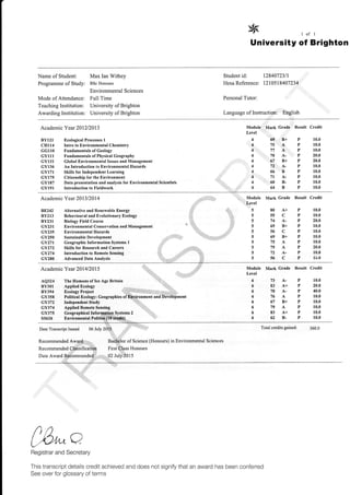 8 ror1
University of Brighton
Name of Student:
Programme of Study:
Mode of Attendance:
Teaching Institution:
Awarding Institution:
Max Ian Withey
BSc Ilonours
Environmental Sciences
Full Tirne
University of Brighton
University of Brighton
Student id: 1284072311
Hesa Referenc e: 1210518407234
Personal Tutor:
Language of Instruction: English
Academic Y ear 201212013
Ecological Processes I
Intro to EnYironmental Chemistry
Fundamentals of Geology
Fundamentals of Physical Geography
Global Environmental Issues and Management
An Introduction to Enyironmental Hazards
Skills for Independent Learning
Citizenship for the Environment
Data presentation and analysis for Environmental Scientists
Introduction to F'ieldwork
Academic Y ear 2013 1201 4
BYI 2I
CH114
GGllO
GYIII
GYI3I
GY136
GYI71
GYI75
GY187
GYl9I
Result Credit
Module Mark Grade Result Credit
Level
P 10.0
P 10.0
P 10.0
P 20.0
P 20.0
P 10.0
P 10.0
P 10.0
P 10.0
P 10.0
88242
BY2I3
BY231
GY23I
GY235
cY250
cY27t
GY272
cY274
GY28()
AQ32{
BY3Ol
BY394
GY358
GY372
GY374
GY375
SS626
Alternative and Renewable Energy
Behavioural and Evolutionary Ecology
Biology Field Course
Environmental Conservation and Management
Environmental Hazards
Sustainable Development
Geographic Information Systems I
Skills for Research and Careers
Introduction to llemote Sensing
Advanced Data Anallsis
Academic Y ear 20141201 5
The Humrns of Ice Agc Britain
Applied Ecology
Ecology Project
Political Ecology: Geographies
Independcnt Study
Applied Remote Sensing
Geographical
Enviromental
Systems 2
Date Transcript Issued 06 July
Recommended A
Recommended
Date Award
of Science (Honours) in Environmental Sciences
Honours
5
5
5
5
5
5
5
5
5
5
80
55
74
69
56
69
75
79
72
56
A+
C
B+
C
B+
A
A
A.
C
P
P
P
P
P
P
P
P
P
P
10.0
10.0
20.0
10.0
10.0
10.0
10.0
20.0
10.0
-1'rl
Cr6dit
10.0
20.0
40.0
10.0
10.0
10,0
10.0
10.0
360,0
Module
Level
6
6
6
6
6
6
6
6
Nlark Crade Result
73
83
70
76
67
79
83
62
Total credits gained:
A.P
A+P
A-P
AP
B+P
AP
A+P
B-P
e,g,^oBegistrar and Secretary
This transcript details credit achieved and does not signify that an award has been conferred
See over for glossary of terms
 