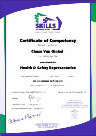 Facilitators Reg. No: TETA-ASSR09-2182
Certificate of Competency
This is to certify that
Chase Van Ginkel
ID No. 891128 5062 089
completed the
X
Unit Standard No: 259622 NQF Level: 2 Credits: 3
and was assessed as: Competent
From: 05 August 2015 To: 05 August 2015
Certificate Number: C2015 4277/25861/17116
Manager:
Certificate Issue Date: 05 August 2015
Recommended Refresher Date: 05 August 2017
Health & Safety Representative
 