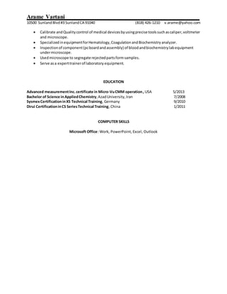 Arame Vartani
10500 SunlandBlvd#3 SunlandCA 91040 (818) 426-1210 v.arame@yahoo.com
 Calibrate andQualitycontrol of medical devicesbyusingprecise toolssuchascaliper,voltmeter
and microscope.
 Specialized inequipmentforHematology,Coagulation andBiochemistry analyzer.
 Inspectionof component(pcboardandassembly) of bloodandbiochemistrylabequipment
undermicroscope.
 Usedmicroscope to segregate rejectedpartsformsamples.
 Serve asa experttrainerof laboratory equipment.
EDUCATION
Advanced measurementInc.certificate in Micro-VuCMM operation, USA 5/2013
Bachelor of Science inAppliedChemistry,AzadUniversity,Iran 7/2008
SysmexCertificationinXS Technical Training, Germany 9/2010
Dirui CertificationinCS SeriesTechnical Training, China 1/2011
COMPUTER SKILLS
Microsoft Office: Work, PowerPoint, Excel, Outlook
 