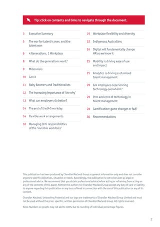 This publication has been produced by Chandler Macleod Group as general information only and does not consider
anyone’s specific objectives, situation or needs. Accordingly, the publication is not to be taken as legal or
professional advice. We recommend that you obtain professional advice before acting or refraining from acting on
any of the contents of this paper. Neither the authors nor Chandler Macleod Group accept any duty of care or liability
to anyone regarding this publication or any loss suffered in connection with the use of this publication or any of its
content.
Chandler Macleod, Unleashing Potential and our logo are trademarks of Chandler Macleod Group Limited and must
not be used without the prior, specific, written permission of Chandler Macleod Group. All rights reserved.
Note: Numbers on graphs may not add to 100% due to rounding of individual percentage figures.
3	 Executive Summary
5	 The war for talent is over, and the
	 talent won
6	 4 Generations, 1 Workplace
8	 What do the generations want?
9	Millennials
10	 Gen X
11	 Baby Boomers and Traditionalists
12	 The increasing importance of ‘the why’
13	 What can employers do better?
14	 The end of the 9-5 workday
14	 Flexible work arrangements
18	 Managing OHS responsibilities
	 of the ‘invisible workforce’
19	 Workplace flexibility and diversity
22	 Indigenous Australians
24	 Digital will fundamentally change
	 HR as we know it
25	 Mobility is driving ease of use
	 and impact
25	 Analytics is driving customised
	 talent management
28	 Are employees experiencing
	 technology overwhelm?
28 	 Pros and cons of technology in
	 talent management
28	 Gamification: game changer or fad?
30	Recommendations
2
Tip: click on contents and links to navigate through the document.
 
