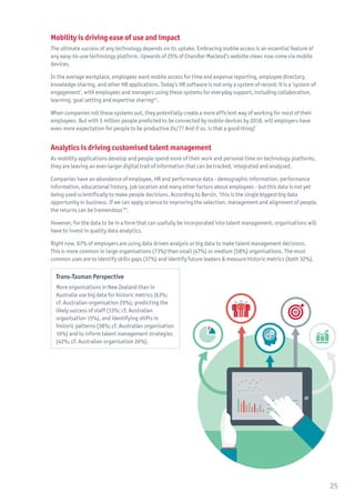 Mobility is driving ease of use and impact
The ultimate success of any technology depends on its uptake. Embracing mobile access is an essential feature of
any easy-to-use technology platform. Upwards of 25% of Chandler Macleod’s website views now come via mobile
devices.
In the average workplace, employees want mobile access for time and expense reporting, employee directory,
knowledge sharing, and other HR applications. Today’s HR software is not only a system of record; it is a ‘system of
engagement’, with employees and managers using these systems for everyday support, including collaboration,
learning, goal setting and expertise sharing24
.
When companies roll these systems out, they potentially create a more efficient way of working for most of their
employees. But with 5 million people predicted to be connected by mobile devices by 2018, will employers have
even more expectation for people to be productive 24/7? And if so, is that a good thing?
Analytics is driving customised talent management
As mobility applications develop and people spend more of their work and personal time on technology platforms,
they are leaving an ever-larger digital trail of information that can be tracked, integrated and analysed.
Companies have an abundance of employee, HR and performance data - demographic information, performance
information, educational history, job location and many other factors about employees - but this data is not yet
being used scientifically to make people decisions. According to Bersin, ‘this is the single biggest big data
opportunity in business. If we can apply science to improving the selection, management and alignment of people,
the returns can be tremendous’25
.
However, for the data to be in a form that can usefully be incorporated into talent management, organisations will
have to invest in quality data analytics.
Right now, 67% of employers are using data driven analysis or big data to make talent management decisions.
This is more common in large organisations (73%) than small (47%) or medium (58%) organisations. The most
common uses are to identify skills gaps (37%) and identify future leaders & measure historic metrics (both 32%).
Trans-Tasman Perspective
More organisations in New Zealand than in
Australia use big data for historic metrics (63%;
cf. Australian organisation 29%), predicting the
likely success of staff (33%; cf. Australian
organisation 15%), and identifying shifts in
historic patterns (38%; cf. Australian organisation
16%) and to inform talent management strategies
(42%; cf. Australian organisation 26%).
25
 