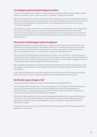 Are employees experiencing technology overwhelm?
In 1947, when Australians won the right to a 40 hour work week, employees could leave work and enjoy a social life
without any connection to work – there was no email, no Facebook, no Skype and no LinkedIn.
Today, we live in vastly interconnected world, where the lines between our personal and professional lives have been
blurred. Our mobile devices now let us bring work with us 24/7. We’re checking our emails after 5pm and we’re doing
more business globally regardless of time and location. Have technology and too much access turned us into
‘overwhelmed’ employees?
This overwhelm may be the reason that we are seeing technology providers simplifying tools onto a single platform
and focused on providing a simpler user experience. According to Oscar Trimboli, the director of Microsoft
Australia’s information worker group, the wide range of devices that workers use today means it is important that
the experience of using different tools is harmonised; for example video, voice and desktop being one experience,
rather than three17
.
Pros and cons of technology in talent management
Despite media stereotypes that present Millennials as insatiable for technology, they report suffering the most
information and technology overload in the workplace. Millennials are expressing both a desire for more human,
face-to-face interaction and frustration with information and technology overload, with 72% of employees
preferring to collaborate in person vs. online (23%) or via phone or videoconference (5%)39
.
This is a warning to CEOs and Managers that technology is an enabler - not a replacement – for person-to-person
management techniques. Despite the improvements that technology can deliver, managers still need to engage and
communicate with their employees, and employees still need to connect with their work and colleagues. No amount
of technological advancement will replace these human fundamentals.
With organisations legislatively responsible for providing a safe working environment for their employees, today’s
technology driven world opens up a whole range of considerations around cyber bullying, workplace isolation and
mental health.
As the digital workplace can be accessed from anywhere, any time it makes working, and therefore over-working,
just that much easier - which can undermine and erode any distinction between work and family life.
Gamification: game changer or fad?
A recent development in digital technology is in talent management through gamification.
Just what is gamification? In basic terms, it is the use of gaming to recruit, develop and motivate employees. It is
the weaving of game mechanics such as virtual currency, leader boards (boards that display leaders in a
competition), badges, or levelling up (progression to the next level in a game) into existing work activities or
processes without the development of a full-fledged actual game28
.
Gartner Group defines gamification as the concept of employing game mechanics to non-game activities such as
recruitment, training and health and wellness. Gartner predicts that by 2014, more than 70% of global 2,000
organisations will have at least one gamified application, which can range from mastering a specific skill or
improving one’s health29
.
Despite Gartner’s comments, our research found that just 19% of employers, and 17% of employees are aware of
gamification in this context.
28
 