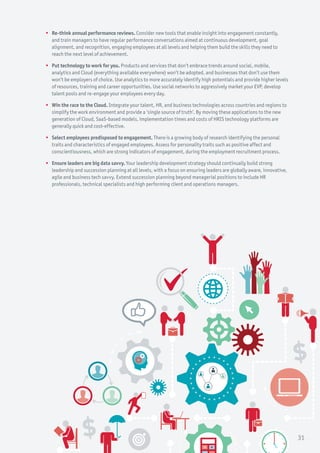 ƒƒ Re-think annual performance reviews. Consider new tools that enable insight into engagement constantly,
and train managers to have regular performance conversations aimed at continuous development, goal
alignment, and recognition, engaging employees at all levels and helping them build the skills they need to
reach the next level of achievement.
ƒƒ Put technology to work for you. Products and services that don’t embrace trends around social, mobile,
analytics and Cloud (everything available everywhere) won’t be adopted, and businesses that don’t use them
won’t be employers of choice. Use analytics to more accurately identify high potentials and provide higher levels
of resources, training and career opportunities. Use social networks to aggressively market your EVP, develop
talent pools and re-engage your employees every day.
ƒƒ Win the race to the Cloud. Integrate your talent, HR, and business technologies across countries and regions to
simplify the work environment and provide a ‘single source of truth’. By moving these applications to the new
generation of Cloud, SaaS-based models, implementation times and costs of HRIS technology platforms are
generally quick and cost-effective.
ƒƒ Select employees predisposed to engagement. There is a growing body of research identifying the personal
traits and characteristics of engaged employees. Assess for personality traits such as positive affect and
conscientiousness, which are strong indicators of engagement, during the employment recruitment process.
ƒƒ Ensure leaders are big data savvy. Your leadership development strategy should continually build strong
leadership and succession planning at all levels, with a focus on ensuring leaders are globally aware, innovative,
agile and business tech savvy. Extend succession planning beyond managerial positions to include HR
professionals, technical specialists and high performing client and operations managers.
31
 