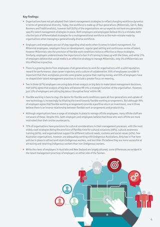 Key findings:
ƒƒ Organisations have not yet adapted their talent management strategies to reflect changing workforce dynamics
in terms of generational diversity. Today, the workforce is made up of four generations (Millennials, Gen X, Baby
Boomers and Traditionalists), however half (52%) of the organisations we surveyed do not have any generation
specific talent management strategies in place. Both employers and employees believe this is a mistake; both
cite the lack of differentiated strategies for a multigenerational workforce as the main mistake made by
organisations when managing a generationally diverse workforce.
ƒƒ Employers and employees are out of step regarding what works when it comes to talent management. For
Millennial employees, employers focus on development, regular goal setting and continuous review of talent,
however Millennials rate the provision of flexible work conditions twice as effective as these strategies.
Similarly, employers underestimate the importance to Gen X of training to keep up with the times, and while 17%
of employers believe that social media is an effective strategy to manage Millennials, only 1% of Millennials see
this effective in practice.
ƒƒ There is a growing desire from employees of all generations to work for organisations with a solid reputation,
reward for performance, clear career trajectory and a culture of collaboration. 91% of employees consider it
important that their workplaces provide some greater purpose than making money, and 33% of employers have
re-shaped their talent management practices to include a greater focus on meaning.
ƒƒ Two in three (67%) employers are using data driven analysis or big data to make talent management decisions.
Half (46%) agree that analysis of big data will evolve HR into a strategic function of the organisation. However,
just 13% of employers are calling big data a ‘disruptive force’ within HR.
ƒƒ Flexible working is here to stay: the desire for flexible work conditions spans all four generations and uptake of
new technology is increasingly facilitating the trend towards flexible working arrangements. But although 76%
of employers agree that flexible working arrangements provide a positive return on investment, one in three
believe there is an inverse relationship between flexible work arrangements and productivity.
ƒƒ Although organisations have a range of strategies in place to manage offsite employees, many offsite staff are
not aware of these. Despite this, both employers and employees believe that those who work offsite are more
motivated than their onsite counterparts.
ƒƒ 72% of organisations have provisions for cultural considerations in their management processes, with the most
widely used strategies being the provision of flexible time for cultural occasions (49%), cultural awareness
training (43%), and organisational support for different cultural needs, customs and social values (41%). Few
Australian organisations, however, are adequately working with Indigenous Australians. Only two in five have
policies in place to attract and retain Indigenous workers, and less than 1% believe they are more successful at
attracting and retaining Indigenous workers than non-Indigenous workers.
ƒƒ While the views of employers in Australia and New Zealand are largely attuned, some differences are evident in
the talent management practices of employers on either side of the Tasman.
4
 