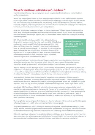 ‘The war for talent is over, and the talent won’ – Josh Bersin (6)
In an interesting dichotomy, high unemployment rates in many developed nations have not created the talent
surplus some predicted.
Despite high unemployment in many locations, employers are still flagging current and future talent shortages,
particularly in critical functions. According to Deloitte, skills in short supply will extend beyond technical skills to
first-line supervisors, sales, customer service, manufacturing, finance and other business functions. Retailers,
hospitality companies, software organisations and all manner of service providers will need people who understand
how to sell, communicate, serve customers, and solve problems4
.
Attraction, retention and engagement of talent are high on the agenda of CEOs and business leaders around the
world. While individual economies are sensitive to local and regional economic factors, 63% of CEOs globally are
concerned about the availability of key skills, and 93% recognise the need to change their strategy for attracting
and retaining talent2
.
72% of Australian CEOs cite the availability of key skills as the biggest
threat to their business growth1
. More than one in two (59%) of New Zealand
employers are experiencing difficulty finding employees with the right
skills - the highest proportion since 200741
. Hong Kong CEOs cite ‘people
issues’ as their top business challenge40
. In Singapore, 90% of organisations
report challenges due to scarcity of talent. In Indonesia, four out of five
organisations are facing a challenge with talent attraction and 63% face a
problem with talent identification, however the biggest problem for
Indonesian organisations is talent retention (83%)35
.
No matter where they are located, over the past five years organisations have reduced costs, restructured,
rationalised spending, and aimed to maximise output, often with fewer resources. As the global economy
strengthens, we will see a power shift, with top talent employees in key skills areas exerting control.
The skills shortage fuels this challenge; despite Australia’s highly skilled workforce, policymakers say there is still a
need for more skills development at all levels, but especially higher level skills. In February 2014, nine out of ten –
a massive 91% of employers surveyed for Chandler Macleod’s Skills Utilisation: How effectively are businesses utilising
the skills at their disposal? – indicated a current skills shortage within their organisation3
.
Deloitte refers to the ‘open talent economy’ (making comparisons to the open source software concept) –
a collaborative, transparent, technology-driven, rapid-cycle way of doing business34
. These changing conditions
mean that come the upturn, the importance placed on job security by employees will not last. Employees with sought
after skills, along with high performing employees will become increasingly valued, and will begin to exert control.
According to CEB’s Talent Report 2014, high-potential employees are seen as almost twice as valuable to their
organisations as employees who are not high-potential. The need to ‘do more with less’ in an uncertain economy
saw many organisations strip out poor performers. Today’s businesses have emerged with a leaner workforce and a
correspondingly greater reliance on their best people, many of whom have taken on wider roles as a result of
restructuring and often for limited or no incremental increase in compensation. Retaining this high performing
talent is becoming a key priority5
.
When vying for top talent, workplace flexibility can be a deciding factor: one in three workers report that being able
to flexibly integrate work and life is the most important factor in choosing a job.
Today’s employees want work which is meaningful, rewarding, and enjoyable. Top performers are seeking out career
growth. Mid-level staff are striving for leadership development. People are freer to change jobs as businesses compete
for talented individuals and high performers. And companies who can’t engage and attract Millennials will lose out.
Millennials in particular will demand increased internal talent mobility and career development, lest they take their
talents somewhere else (which they can, and will), including increased visibility into internal postings and access to
development resources and assessment tools that help them grow their skills—within the organisation6
.
‘In 2014 if you aren’t
reinvesting in HR, you’ll
likely fall behind’.
Deloitte’s Global Human Capital
Trends 2014 - Engaging the
21st-century workforce
5
 