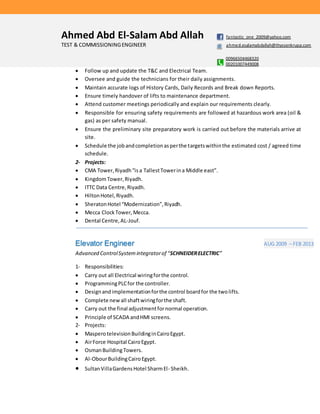 Ahmed Abd El-Salam Abd Allah fantastic_one_2009@yahoo.com
TEST & COMMISSIONINGENGINEER ahmed.esalamabdallah@thyssenkrupp.com
00966504468320
00201007449008
 Follow up and update the T&C and Electrical Team.
 Oversee and guide the technicians for their daily assignments.
 Maintain accurate logs of History Cards, Daily Records and Break down Reports.
 Ensure timely handover of lifts to maintenance department.
 Attend customer meetings periodically and explain our requirements clearly.
 Responsible for ensuring safety requirements are followed at hazardous work area (oil &
gas) as per safety manual.
 Ensure the preliminary site preparatory work is carried out before the materials arrive at
site.
 Schedule the jobandcompletionasperthe targetswithinthe estimated cost / agreed time
schedule.
2- Projects:
 CMA Tower,Riyadh“isa TallestTowerina Middle east”.
 KingdomTower,Riyadh.
 ITTC Data Centre,Riyadh.
 HiltonHotel,Riyadh.
 SheratonHotel “Modernization”,Riyadh.
 Mecca ClockTower, Mecca.
 Dental Centre,AL-Jouf.
Elevator Engineer AUG 2009 – FEB 2013
Advanced ControlSystemintegratorof “SCHNEIDERELECTRIC”
1- Responsibilities:
 Carry out all Electrical wiringforthe control.
 ProgrammingPLCfor the controller.
 Designandimplementationforthe control boardfor the twolifts.
 Complete newall shaftwiringforthe shaft.
 Carry out the final adjustmentfornormal operation.
 Principle of SCADA andHMI screens.
2- Projects:
 MasperotelevisionBuildinginCairoEgypt.
 AirForce Hospital CairoEgypt.
 OsmanBuildingTowers.
 Al-ObourBuildingCairoEgypt.
 SultanVillaGardensHotel SharmEl- Sheikh.
 