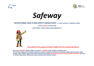 Safeway
OCCUPATIONAL HEALTH AND SAFETY CONSULTANTS …Driven by Passion - Designed for Safety
Contact Safeway on 076-800-1689
Email Address: safeway.safetyconsultants@gmail.com
Cost effective Occupational Health, Safety & Environmental Solutions
Welcome to SAFEWAY (Health & Safety Consultants) – SAFEWAY Health & Safety consultants have a
vast technical background having been exposed in a variety of industries namely the, Construction Industry, Mining Industry, Paper
Industry, Power industry, Sugar Industry & the Petrochemical Industry, WE ALSO HAVE COST EFFECTIVE HEALTH &SAFETY Solutions
for, Offices, Retail Stores, Warehouses, Hotels, Schools and the General Industry…
 