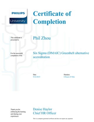 Certificate of 
Completion
Phil Zhou
Six Sigma (DMAIC) Greenbelt alternative 
accreditation
Date
9/22/2015
Duration
0 Hours 25 Min 
Denise Haylor
Chief HR Officer         
This is a computer generated certificate and does not require any signature         
This certificate is 
presented to
For the successful 
completion of the
Thank you for 
embracing the learning 
and sharing your 
experiences
 