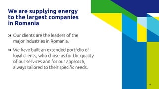 18
Our clients are the leaders of the
major industries in Romania.
We have built an extended portfolio of
loyal clients, who chose us for the quality
of our services and for our approach,
always tailored to their specific needs.
»
»
We are supplying energy
to the largest companies
in Romania
 