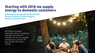 23
Starting with 2016 we supply
energy to domestic customers
Following the energy market liberalization,
Tinmar started to provide energy to
domestic customers also.
We offer an authentic
interaction with our customers:
one that is prompt and
friendly. Thus, we are capable
of keeping our promise “At
your service with all our
energy”.
 