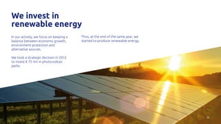 25
We invest in
renewable energy
In our activity, we focus on keeping a
balance between economic growth,
environment protection and
alternative sources.
We took a strategic decision in 2012
to invest € 75 mn in photo-voltaic
parks.
Thus, at the end of the same year, we
started to produce renewable energy.
 