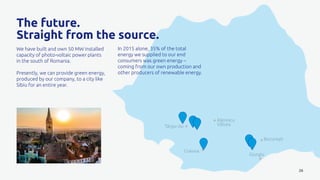 Târgu-Jiu
Râmnicu
Vâlcea
Craiova
Giurgiu
București
26
The future.
Straight from the source.
We have built and own 50 MW installed
capacity of photo-voltaic power plants
in the south of Romania.
Presently, we can provide green energy,
produced by our company, to a city like
Sibiu for an entire year.
In 2015 alone, 35% of the total
energy we supplied to our end
consumers was green energy –
coming from our own production and
other producers of renewable energy.
 