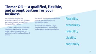 29
Tinmar Oil — a qualified, flexible,
and prompt partner for your
business
We are able to adapt to the
economical specifics of your business
and constantly keep pace with the
demands of the market.
Our Tinmar Oil experts have the best
technological know-how, enabling
delivery of the best solutions, by
analyzing in real time all variables and
options.
We deliver in a rapid and professional
manner premium products at
competitive prices.
Our clients benefit from a high
degree of flexibility in managing
financial and commercial operations.
flexibility
availability
reliability
viability
continuity
 