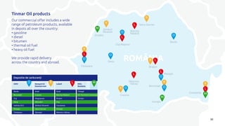 ROMÂNIALR
R
L
L
O
O
O
L
O
M
O
L
R
O
M
R
R
R
L
M
R
L
O
București
Giurgiu
Ploiești
Constanța
Cluj-Napoca
Timișoara
Craiova
Bacău
Brașov
Oradea
Șimleul
Silvaniei Bistrița
Năsăud
Deva
Râmnicu
Vâlcea
Vatra Dornei
Bacău
București
Cluj
Deva
Isalnița (DJ)
Ploiești
Timișoara
Arad
Craiova
Mogoșoaia
Năvodari
Șimleul Silvaniei
Vatra Dornei
Zărnești
Arad
Bistrița Năsăud
Brașov
Cluj
Constanța
Ploiești
Râmnicu Vâlcea
Tileagd
Oil Terminal Constanța
Giurgiu
OMV Rompetrol
Downstream
Lukoil MOL
România
O R L M
Depozite de carburanți
30
Tinmar Oil products
Our commercial offer includes a wide
range of petroleum products, available
in depots all over the country:
• gasoline
• diesel
• bitumen
• thermal oil fuel
• heavy oil fuel
We provide rapid delivery
across the country and abroad.
 