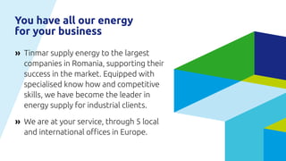 Tinmar supply energy to the largest
companies in Romania, supporting their
success in the market. Equipped with
specialised know how and competitive
skills, we have become the leader in
energy supply for industrial clients.
We are at your service, through 5 local
and international offices in Europe.
»
»
You have all our energy
for your business
 