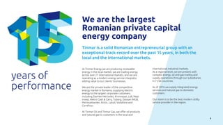 4
years of
performance
We are the largest
Romanian private capital
energy company
Tinmar is a solid Romanian entrepreneurial group with an
exceptional track-record over the past 15 years, in both the
local and the international markets.
At Tinmar Energy we are producing renewable
energy in the local market, we are trading energy
across over 21 international markets, and we are
operating as a modern energy service integrator
adding value to our clients’ businesses.
We are the private leader of the competitive
energy market in Romania, supplying electric
energy to the largest corporate customers,
including Daimler Mercedes, Kronospan, Lidl, Nepi
Invest, Metro Cash & Carry, Tuborg, Doosan IMGB,
Petrosantander, Arctic, Lukoil, Vodafone and
Carrefour.
At Tinmar Oil and Tinmar Gas, we offer oil products
and natural gas to customers in the local and
international industrial markets.
At a regional level, we are present with
complex energy, oil and gas trading and
supply operations through our subsidiaries
in 7 CEE countries.
As of 2016 we supply integrated energy
services and natural gas to domestic
customers.
Our vision is to be the best modern utility
service provider in the region.
 