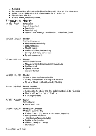 2
Resume AdamMarsh Dixon
 Motivated
 Excellent problem solver; committed to achieving results within set time constraints
 Always open to opportunities to further my skills and accreditations
 Demonstrated reliability
 Positive outlook, community minded
Employment History
Jan 2012 – Present Construction
Bechtel,CurtisIsland
 Construction
 Commissioning
 Operations of Sewerage Treatment and Desalinisation plants
Mar 2010 – Jan2012 Plumber
Trio PlumbingAustralia
 Estimating and tendering
 Labour allocation
 Monthly claims
 Material and equipment ordering
 Liaising with building companies
 Project management
Dec 2009 – Mar 2010 Plumber
Roofline roof restoration
 Management and allocation of roofing contracts
 Quality control
 Quoting and sales
 Warranty Control
Mar 2009 – Dec 2009 Plumber
Melbourne QualityRoofingandPlumbing
 Roofing contractor and plumbing trade assistant
 Fit out of 30 unit residential project in St. Kilda
Sep2007 – Dec 2008 BuildingContractor
Self Employed,Darwin
 Responsible for labour and strip out of buildings to be renovated
 Liaison with various local contractors
 Assisting with refit
Apr 2007 – Aug 2007 Courier
TollfastCouriers
 Motorcycle courier
Dec 1998 – Apr2007 PlumbingSub-Contractor
Melbourne QualityRoofing
 Installation of roofing on new and renovated properties
 Management of day labour
 Coordination of project activities
 Quoting and estimating
 Material ordering and design
 Client liaison
 