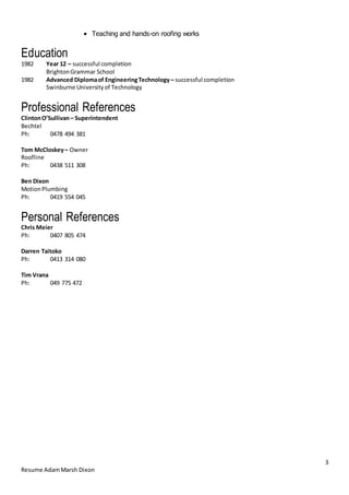 3
Resume AdamMarsh Dixon
 Teaching and hands-on roofing works
Education
1982 Year 12 – successful completion
BrightonGrammar School
1982 Advanced Diplomaof EngineeringTechnology – successful completion
Swinburne Universityof Technology
Professional References
ClintonO’Sullivan– Superintendent
Bechtel
Ph: 0478 494 381
Tom McCloskey– Owner
Roofline
Ph: 0438 511 308
Ben Dixon
MotionPlumbing
Ph: 0419 554 045
Personal References
Chris Meier
Ph: 0407 805 474
Darren Taitoko
Ph: 0413 314 080
Tim Vrana
Ph: 049 775 472
 
