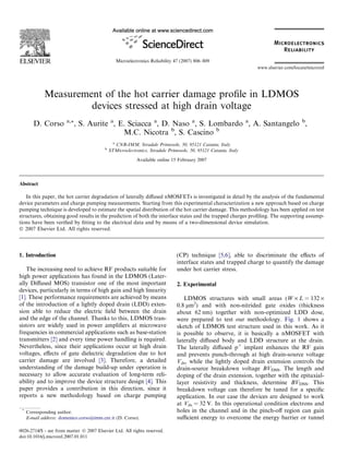 Measurement of the hot carrier damage proﬁle in LDMOS
devices stressed at high drain voltage
D. Corso a,*, S. Aurite a
, E. Sciacca a
, D. Naso a
, S. Lombardo a
, A. Santangelo b
,
M.C. Nicotra b
, S. Cascino b
a
CNR-IMM, Stradale Primosole, 50, 95121 Catania, Italy
b
STMicroelectronics, Stradale Primosole, 50, 95121 Catania, Italy
Available online 15 February 2007
Abstract
In this paper, the hot carrier degradation of laterally diﬀused nMOSFETs is investigated in detail by the analysis of the fundamental
device parameters and charge pumping measurements. Starting from this experimental characterization a new approach based on charge
pumping technique is developed to estimate the spatial distribution of the hot carrier damage. This methodology has been applied on test
structures, obtaining good results in the prediction of both the interface states and the trapped charges proﬁling. The supporting assump-
tions have been veriﬁed by ﬁtting to the electrical data and by means of a two-dimensional device simulation.
Ó 2007 Elsevier Ltd. All rights reserved.
1. Introduction
The increasing need to achieve RF products suitable for
high power applications has found in the LDMOS (Later-
ally Diﬀused MOS) transistor one of the most important
devices, particularly in terms of high gain and high linearity
[1]. These performance requirements are achieved by means
of the introduction of a lightly doped drain (LDD) exten-
sion able to reduce the electric ﬁeld between the drain
and the edge of the channel. Thanks to this, LDMOS tran-
sistors are widely used in power ampliﬁers at microwave
frequencies in commercial applications such as base-station
transmitters [2] and every time power handling is required.
Nevertheless, since their applications occur at high drain
voltages, eﬀects of gate dielectric degradation due to hot
carrier damage are involved [3]. Therefore, a detailed
understanding of the damage build-up under operation is
necessary to allow accurate evaluation of long-term reli-
ability and to improve the device structure design [4]. This
paper provides a contribution in this direction, since it
reports a new methodology based on charge pumping
(CP) technique [5,6], able to discriminate the eﬀects of
interface states and trapped charge to quantify the damage
under hot carrier stress.
2. Experimental
LDMOS structures with small areas (W · L = 132 ·
0.8 lm2
) and with non-nitrided gate oxides (thickness
about 62 nm) together with non-optimized LDD dose,
were prepared to test our methodology. Fig. 1 shows a
sketch of LDMOS test structure used in this work. As it
is possible to observe, it is basically a nMOSFET with
laterally diﬀused body and LDD structure at the drain.
The laterally diﬀused p+
implant enhances the RF gain
and prevents punch-through at high drain-source voltage
Vds, while the lightly doped drain extension controls the
drain-source breakdown voltage BVDSS. The length and
doping of the drain extension, together with the epitaxial-
layer resistivity and thickness, determine BVDSS. This
breakdown voltage can therefore be tuned for a speciﬁc
application. In our case the devices are designed to work
at Vds = 32 V. In this operational condition electrons and
holes in the channel and in the pinch-oﬀ region can gain
suﬃcient energy to overcome the energy barrier or tunnel
0026-2714/$ - see front matter Ó 2007 Elsevier Ltd. All rights reserved.
doi:10.1016/j.microrel.2007.01.011
*
Corresponding author.
E-mail address: domenico.corso@imm.cnr.it (D. Corso).
www.elsevier.com/locate/microrel
Microelectronics Reliability 47 (2007) 806–809
 