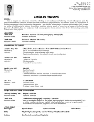 DANIEL DE POLIGNAC
PROFILE
I am an energetic and enthusiastic person who is looking for new challenges and achieving personal and corporate goals. My
professional experience is based in multiple areas such as commercial, project managing and customer service in 3 languages and in
different corporate and cultural environments. Furthermore, I have a degree in Demography, Urbanism and Geography which gives me
the ability to build innovative solutions for problems associated with the growth of cities, from a integral, critical and creative
perspective. In addition, I can also analyze and study human population from a statistical point of view for marketing, commercial,
ecological and urban purposes.
______________________________________________________________________________________________
EDUCATION
2010-2015 Bachelor’s Degree in Urbanism, Demography & Geography
Montreal, Canada University of Montreal
2007-2009 Courses in Urbanism & Marketing
Montreal - Canada Concordia University
PROFESIONAL EXPERIENCE
Jun 2015- May 2016 EDACOM S.A. de C.V. / Exclusive Partner LEGO® Education in Mexico
México City Special and Government Project Manager
Activities Client prospection in the private and public sector
Organization/Coordination (internal and external) educational projects
Jan 2015-Jun 2015 PerfectSoft
México City Commercial Executive
Activities Client prospection
Various Software presentations
Jan 2015-Jun 2015 BRIGHT
México City Brand Ambassador
Activities Client prospection
Coordination between installers and clients for installation procedures
Presentation and concrete explanation of solar panel advantages
2012-2014 SCOTIABANK
Montreal, Canada Customer Service
Activities Customer oriented skills
Developed a sense of team work
ACTIVITIES, ABILITIES & RECOGNITIONS
January 2007-May 2007 English Certificate
Montreal, Canada Concordia University
2010-2015 Certificates in Demography, Geography y Urbanism
Montreal, Canada Ability to calculate life expectancies and average ages from different demographic phenomenon’s such
as fertility, mortality, migration and nuptiality using longitudinal and transversal perspectives, with
incorporation of interpretational geographical and urban characteristics.
______________________________________________________________________________________________
OTHER SKILLS
Languages: Spanish: Native English: Advanced French: Native
Skills Adaptability/Analyzing Data/ Creative Thinking Skills/ Team Work Skills
Hobbies: Box/Tennis/Promote Music/ Play Guitar
	
TEL: + 52 56 61 73 77
CEL: + 52 55 66 95 95 47
E-mail: polignac87@gmail.com
Date of Birth: November 13th 1987
Nationality: French/Mexican
	
 