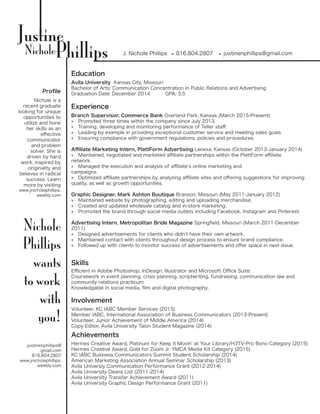 Justine
J. Nichole PhillipsPhillipsNichole •• 816.804.2807 •• justinenphillips@gmail.com
Education
Experience
Skills
Involvement
Profile
Nichole is a
recent graduate
looking for unique
opportunities to
utilize and hone
her skills as an
effective
communicator
and problem
solver. She is
driven by hard
work, inspired by
originality and
believes in radical
success. Learn
more by visiting
www.jnicholephillips.
weebly.com
Nichole
Phillips
wants
to work
with
you!
justinenphillips@
gmail.com
816.804.2807
www.jnicholephillips.
weebly.com
Avila University Kansas City, Missouri
Bachelor of Arts: Communication Concentration in Public Relations and Advertising
Graduation Date: December 2014	 GPA: 3.5
Branch Supervisor, Commerce Bank Overland Park, Kansas (March 2015-Present)
»» Promoted three times within the company since July 2013.
»» Training, developing and monitoring performance of Teller staff.
»» Leading by example in providing exceptional customer service and meeting sales goals.
»» Ensuring compliance with government regulations, policies and procedures.
Affiliate Marketing Intern, PlattForm Advertising Lenexa, Kansas (October 2013-January 2014)
»» Maintained, negotiated and marketed affiliate partnerships within the PlattForm affiliate
network.
»» Managed the execution and analysis of affiliate’s online marketing and
campaigns.
»» Optimized affiliate partnerships by analyzing affiliate sites and offering suggestions for improving
quality, as well as growth opportunities.
Graphic Designer, Mark Ashton Boutique Branson, Missouri (May 2011-January 2012)
»» Maintained website by photographing, editing and uploading merchandise.
»» Created and updated wholesale catalog and in-store marketing.
»» Promoted the brand through social media outlets including Facebook, Instagram and Pinterest.
Advertising Intern, Metropolitan Bride Magazine Springfield, Missouri (March 2011-December
2011)
»» Designed advertisements for clients who didn’t have their own artwork.
»» Maintained contact with clients throughout design process to ensure brand compliance.
»» Followed up with clients to monitor success of advertisements and offer space in next issue.
Efficient in Adobe Photoshop, InDesign, Illustrator and Microsoft Office Suite.
Coursework in event planning, crisis planning, scriptwriting, fundraising, communication law and
community relations practicum.
Knowledgable in social media, film and digital photography.
Volunteer, KC IABC Member Services (2015)
Member IABC, International Association of Business Communicators (2013-Present)
Volunteer, Junior Achievement of Middle America (2014)
Copy Editor, Avila University Talon Student Magazine (2014)
Achievements
Hermes Creative Award, Platinum for Keep it Movin’ at Your Library/H3TV-Pro Bono Category (2015)
Hermes Creative Award, Gold for Zoom Jr. YMCA Media Kit Category (2015)
KC IABC Business Communicators Summit Student Scholarship (2014)
American Marketing Association Annual Seminar Scholarship (2013)
Avila Universiy Communication Performance Grant (2012-2014)
Avila University Deans List (2011-2014)
Avila University Transfer Achievement Award (2011)
Avila University Graphic Design Performance Grant (2011)
 