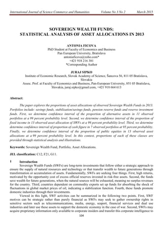 International Journal of Science Commerce and Humanities Volume No 3 No 2 March 2015
104
SOVEREIGN WEALTH FUNDS:
STATISTICAL ANALYSIS OF ASSET ALLOCATIONS IN 2013
ANTONIA FICOVA
PhD Student at Faculty of Economics and Business
Pan European University, Bratislava
antoniaficova@zoho.com*
+421 918 216 381
*Corresponding Author
JURAJ SIPKO
Institute of Economic Research, Slovak Academy of Science, Šancova 56, 811 05 Bratislava,
Slovakia
Assoc. Prof. at Faculty of Economics and Business, Pan-European University, 851 05 Bratislava,
Slovakia, juraj.sipko@gmail.com, +421 918 664 613
Abstract:
The paper explores the proportions of asset allocations of observed Sovereign Wealth Funds in 2013.
Portfolios include: savings funds, stabilization/savings funds, pension reserve funds and reserve investment
funds. First, we determine confidence interval of the proportion of alternative assets in 11 observed
portfolios at a 99 percent probability level. Second, we determine confidence interval of the proportion of
fixed income in 13 observed asset allocation of SWFs at a 99 percent probability level. Third, we determine
determine confidence interval of proportion of cash figure in 7 observed portfolios at 95 percent probability.
Finally, we determine confidence interval of the proportion of public equities in 13 observed asset
allocations at a 99 percent probability level. In this context, proportions of each of these classes are
provided through statistical analysis and illustrations.
Keywords: Sovereign Wealth Fund, Portfolio, Asset Allocations.
JEL classification: C12, F21, G11.
1 Introduction
Sovereign Wealth Funds (SWFs) are long-term investments that follow either a strategic approach to
ensure the supply of natural resources and technology or that transfer wealth to future generations through
transformation or accumulation of assets. Fundamentally, SWFs are seeking four things. First, high returns,
motivated by the opportunity cost of excess official reserves invested in risk-free assets. Second, the funds
save wealth for future generations, when the natural sources will be exhausted, meaning no surplus revenues
for the country. Third, countries dependent on commodity exports set up funds for absorbing the shock of
fluctuations in global market prices of oil, indicating a stabilization function. Fourth, these funds promote
domestic industries through their investments.
Viewed in this light, SWF activities can be summarized in the following two points. First, SWF
motives can be strategic rather than purely financial as SWFs may seek to gather ownership rights in
sensitive sectors such as telecommunications, media, energy, seaport, financial services and dual use
industries and later use these assets to support the domestic economy in the case of war. Second, SWFs may
acquire proprietary information only available to corporate insiders and transfer this corporate intelligence to
 