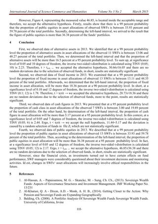 International Journal of Science Commerce and Humanities Volume No 3 No 2 March 2015
115
However, Figure 4, representing the measured value 46.85, is located inside the acceptable range and
therefore, we accept the allternative hypothesis. Firstly, results show that there is a 99 percent probability
that the proportion of public equities in asset allocations of observed SWFs is between 33.93 percent and
59.78 percent of the total portfolio. Secondly, determining the left-hand interval, we arrived to the result that
the figure of public equities is more than 36.38 percent of the funds‘ portfolios.
4 Conclusion
First, we observed data of alternative assets in 2013. We identified that at a 99 percent probability
level the proportion of alternative assets in asset allocations of the observed 11 SWFs is between 13.06 and
48.27 percent of the total portfolio. Then, we determined the left-hand interval and that the proportion of
alternative assets will be more than 16.5 percent at a 95 percent probability level. To sum up, at significance
level of 0.05 and 10 degrees of freedom, the inverse two-sided t-distribution is calculated using TINV (0.05;
10) is 2.23. Therefore, t ˃ tcrit → we accepted the alternative hypothesis, 30.66≠16.05 and there are no
random deviations due to the selection of observed funds, in short, results are statistically significant.
Second, we observed data of fixed income in 2013. We examined that at a 99 percent probability
level the proportion of fixed income in asset allocations of observed 13 SWFs is between 13.11 and 44.35
percent of the total portfolio. Afterwards, we determined that the left-hand interval, the proportion of fixed
income in asset allocation, will be more than 18.36 percent at a 90 percent probability level. In short, at a
significance level of 0.10 and 12 degrees of freedom, the inverse two-sided t-distribution is calculated using
TINV (0.1; 12) is 1.78. Therefore, t ˃ tcrit → we accepted the alternative hypothesis, 28.73≠18.36 and there
are no random deviations due to the selection of observed funds, more to the point, results are statistically
significant.
Third, we observed data of cash figures in 2013. We presented that at a 95 percent probability level
the proportion of cash class in asset allocations of the observed 7 SWFs is between 3.00 and 19.89 percent
of the total portfolio. On the other hand, by determination of the left-hand interval, the proportion of cash
figure in asset allocation will be more than 5.17 percent at a 95 percent probability level. In this context, at a
significance level of 0.05 and 7 degrees of freedom, the inverse two-sided t-distribution is calculated using
TINV (0.05; 6) is 2.44. Ergo, t < tcrit → we accept the null hypothesis, 11.44=5.17 and the deviation is
caused by a random selection of funds in file Z, which are not statistically significant.
Fourth, we observed data of public equities in 2013. We described that at a 99 percent probability
level the proportion of public equties in asset allocations of observed 13 SWFs is between 33.93 and 59.78
percent of the total portfolio. Then, according to the determination of the left-hand interval, the proportion of
public equities in asset allocation will be more than 36.38 percent at a 95 percent probability level. In fact,
at a significance level of 0.05 and 12 degrees of freedom, the inverse two-sided t-distribution is calculated
using TINV (0.05; 12) is 2.17. Ergo, t ˃ tcrit → we accept the alternative hypothesis, 46.85≠36.38 and there
are no random deviations due to the selection of observed funds, in short, results are statistically significant.
However, since the financial crisis, as investments turned out to have certain effects on fund
performance, SWF managers were considerably questioned about their investment decisions and monitoring
activities. Id est, changes in SWFs‘ asset allocations will increasingly involve ethical responsibilities in the
future.
5 References
1. Al-Hassan, A. - Papaioannou, M. G. - Skancke, M. - Sung, Ch. Ch., (2013). Sovereign Wealth
Funds: Aspects of Governance Structures and Investment Management. IMF Working Paper No.
13/231
2. Al-Kharusi, Q. A - Dixon, A.D. - Monk, A. H. B., (2014). Getting Closer to the Action: Why
Pension and Sovereign Funds are Expanding Geographically
3. Balding, Ch. (2008). A Portfolio Analysis Of Sovereign Wealth Funds Sovereign Wealth Funds.
University of California, Irvine
 