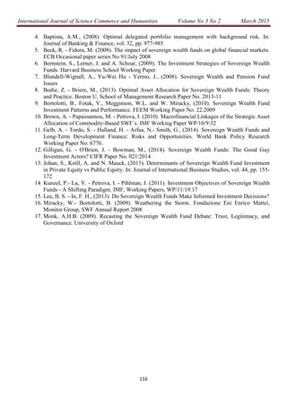International Journal of Science Commerce and Humanities Volume No 3 No 2 March 2015
116
4. Baptista, A.M., (2008). Optimal delegated portfolio management with background risk. In:
Journal of Banking & Finance, vol. 32, pp. 977-985
5. Beck, R. - Fidora, M. (2008). The impact of sovereign wealth funds on global financial markets.
ECB Occasional paper series No 91/July 2008
6. Bernstein, S., Lerner, J. and A. Schoar, (2009). The Investment Strategies of Sovereign Wealth
Funds. Harvard Business School Working Paper
7. Blundell-Wignall, A., Yu-Wei Hu - Yermo, J., (2008). Sovereign Wealth and Pension Fund
Issues
8. Bodie, Z. - Briere, M., (2013). Optimal Asset Allocation for Sovereign Wealth Funds: Theory
and Practice. Boston U. School of Management Research Paper No. 2013-11
9. Bortolotti, B., Fotak, V., Megginson, W.L. and W. Miracky, (2010). Sovereign Wealth Fund
Investment Patterns and Performance. FEEM Working Paper No. 22.2009
10. Brown, A. - Papaioannou, M. - Petrova, I. (2010). Macrofinancial Linkages of the Strategic Asset
Allocation of Commodity-Based SWF´s. IMF Working Paper WP/10/9:32
11. Gelb, A. - Tordo, S. - Halland, H. - Arfaa, N.- Smith, G., (2014). Sovereign Wealth Funds and
Long-Term Development Finance: Risks and Opportunities. World Bank Policy Research
Working Paper No. 6776.
12. Gilligan, G. - O'Brien, J. - Bowman, M., (2014). Sovereign Wealth Funds: The Good Guy
Investment Actors? CIFR Paper No. 021/2014
13. Johan, S., Knill, A. and N. Mauck, (2013). Determinants of Sovereign Wealth Fund Investment
in Private Equity vs Public Equity. In: Journal of International Business Studies, vol. 44, pp. 155-
172
14. Kunzel, P.- Lu, Y. - Petrova, I. - Pihlman, J. (2011). Investment Objectives of Sovereign Wealth
Funds - A Shifting Paradigm. IMF, Working Papers, WP/11/19:17
15. Lee, B. S. - In, F. H., (2013). Do Sovereign Wealth Funds Make Informed Investment Decisions?
16. Miracky, W.- Bortolotti, B. (2009). Weathering the Storm. Fondazione Eni Enrico Mattei,
Monitor Group, SWF Annual Report 2008
17. Monk, A.H.B. (2009). Recasting the Sovereign Wealth Fund Debate: Trust, Legitimacy, and
Governance. University of Oxford
 