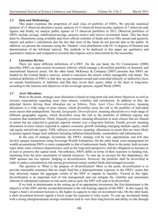 International Journal of Science Commerce and Humanities Volume No 3 No 2 March 2015
106
1.2 Data and Methodology
This paper examines the proportion of each class of portfolio of SWFs. We provide statistical
analysis of 11 observed alternative assets, analysis of 13 observed fixed income, analysis of 7 observed cash
figures and finally we analyze public equties of 13 observed portfolios in 2013. Observed portfolios of
SWFs include savings, stabilization/savings, pension reserve and reserve investment funds. This has been
done by illustrations using available data from official websites of funds and over fifty annual and quarterly
reports and author´s calculations due the fact that most of the funds do not provide data to the public. In
addition, we present the estimates using the ‘Student’ t-test distribution with (N−1) degrees of freedom and
determination of the left-hand interval. The methods to be deployed in this paper are qualitative and
quantitative analysis and comparative research that requires active intervention by the researcher.
2 Literature Review
There are many different definitions of a SWF. On the one hand, the EU Commission (2008)
describes SWFs as state-owned investment vehicles which manage a diversified portfolio of domestic and
international financial assets. On the other hand, McKinsey & Company (2007) presents that SWFs are
funded by the Central Bank’s reserves, aimed to maximize the returns within manageable risk bands. The
technical definition of SWFs is that they are government-owned and controlled (directly or indirectly), have
no outside beneficiaries or liabilities and that they invest their assets, either in the short or long-term,
according to the interests and objectives of the sovereign sponsor, argued Monk (2009).
2.1 Asset Allocations
More to the point, strategic asset allocation is based on long-term risk and return objectives as well as
investor expectations regarding asset class returns, volatility and correlations. In addition to this, the
principal factors driving these allocation are as follows. First, Asset Class Diversification, meaning
allocations to a wide range of asset classes, which diversifies away the risk to the portfolio of individual
asset classes that underperform. Second, Geographic Diversification, meaning allocations to a wide range of
different geographic regions, which diversifies away the risk to the portfolio of different regions and
countries that underperform. Third, illiquidity premium, meaning allocations to asset classes that are illiquid
in nature but are expected to generate superior returns over a long-term horizon. Fourth, growth, meaning
allocations to asset classes expected to capture economic growth including emerging markets equity, small
cap equity and private equity. Fifth, inflation protection, meaning allocations to assets that are more likely
to protect against longer term inflation including inflation-linked bonds, commodities and infrastructure.
In the case of strategic investment, the SWFs‘ strategy will be very opportunistic and will also
involve opaque transactions using Sovereign Wealth Enterprises. On the other hand, asset management for
wealth accumulating SWFs is more comparable to that of endowment funds. More to the point, both investor
types share some common characteristics such as the long-term perspective and the obligation to increase or
at least to preserve the capital stock. Nevertheless, SWFs differ in terms of their exposure to funding risk,
stemming from the price uncertainty of natural resources. To sum up, to account for this dependency, the
SWF sponsor has two options: hedging or diversification. However, the portfolio shall be diversified in
order to reduce concentration risk among government money market funds and managed accounts.
The question is: What is the purpose of diversification? More to the point, diversification is to
provide reasonable assurance that no single fund has a disproportionate exposure to the SWFs‘ assets that
may adversely impact the aggregate results of the SWF or impede its liquidity. Viewed in this light,
diversification is an important tool of risk management and can mitigate the volatility and uncertainty
inherent in substantial exposure to risk assets and as such, the SWF will seek to be diversified.
If we look at determinants in the setting up of an appropriate investment, the first determinant is the
objective of the SWF and the second determinant is the risk-bearing capacity of the SWF. In this regard, the
longer a fund‘s investment horizon is, the higher its capacity to take on investment risks. On the other hand,
a short investment horizon signals a lower scope for exposure to risky assets. To sum up, investment funds
with a strong intergenerational savings orientation tend to view their long horizon and ability to ride through
 