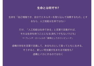 生命とは何ぞや?
生命を「自己増殖でき、自分でエネルギーを取り込んで消費するもの」とす
るなら、人工知能は生命ではない
だが、「人工知能は生命である」と言葉で定義すれば、 
それは生命を持つことになる(身もフタもないけども) 
→ ブレンダ・ローレルの「劇場としてのコンピュータ」
虚構の存在を言葉で定義して、あるものとして扱ってともに生きる。 
そうすると、新しい死生観が生まれる可能性も? 
虚構とバカにするのではなく 
 
