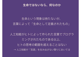生命ではないなら、何なのか
生命という現象は持たないが、 
言葉によって「生命として定義されたもの」
 
人工知能がヒトによって作られた言葉でプログラ
ミングされたものである以上、 
ヒトの思考の範囲を超えることはない
→ 人工知能が「言語」を生み出さない限りにおいては
 