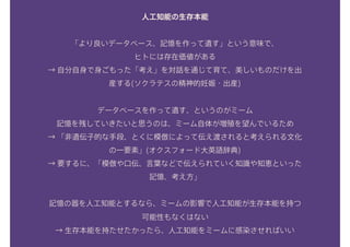 人工知能の生存本能
「より良いデータベース、記憶を作って遺す」という意味で、
ヒトには存在価値がある
→ 自分自身で身ごもった「考え」を対話を通じて育て、美しいものだけを出
産する(ソクラテスの精神的妊娠・出産)
データベースを作って遺す、というのがミーム
記憶を残していきたいと思うのは、ミーム自体が増殖を望んでいるため
→ 「非遺伝子的な手段、とくに模倣によって伝え渡されると考えられる文化
の一要素」(オクスフォード大英語辞典) 
→ 要するに、「模倣や口伝、言葉などで伝えられていく知識や知恵といった
記憶、考え方」
記憶の器を人工知能とするなら、ミームの影響で人工知能が生存本能を持つ
可能性もなくはない 
→ 生存本能を持たせたかったら、人工知能をミームに感染させればいい
 
