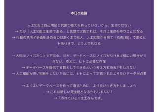 本日の結論
人工知能は自己増殖と代謝の能力を持っていないから、生命ではない
→ だが「人工知能は生命である」と言葉で定義すれば、それは生命を持つことになる 
→ 行動の意味や評価を決めるのはあくまで他人。人工知能から見て「他者(物)」であるヒ
トありきで、どうとでもなる 
→ 人間はノイズだらけで不完全。だが、データベースにノイズがなければ幅広い思考がで
きない。ゆえに、ヒトは必要な存在
→ データベースを提供する贄として生きるという考え方もあるかもしれない 
→ 人工知能が悪い判断をしないためには、ヒトによって定義されたより良いデータが必要
→ よりよいデータベースを作って遺すために、より良い生き方をしましょう 
→ これは新しい死生観となるかもしれない? 
→「汚れているのは土なんです」
 