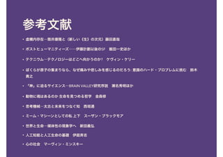 参考文献
• 虚構内存在―筒井康隆と〈新しい《生》の次元〉藤田直哉
• ポストヒューマニティーズ――伊藤計劃以後のSF　飯田一史ほか
• テクニウム―テクノロジーはどこへ向かうのか?　ケヴィン・ケリー
• ぼくらが原子の集まりなら、なぜ痛みや悲しみを感じるのだろう: 意識のハード・プロブレムに挑む　鈴木
貴之
• 「神」に迫るサイエンス―BRAIN VALLEY研究序説　瀬名秀明ほか
• 動物に魂はあるのか 生命を見つめる哲学　金森修
• 思考機械―太古と未来をつなぐ知　西垣通
• ミーム・マシーンとしての私 上下　スーザン・ブラックモア
• 世界と生命―媒体性の現象学へ　新田義弘
• 人工知能と人工生命の基礎　伊庭斉志
• 心の社会　マーヴィン・ミンスキー
 
